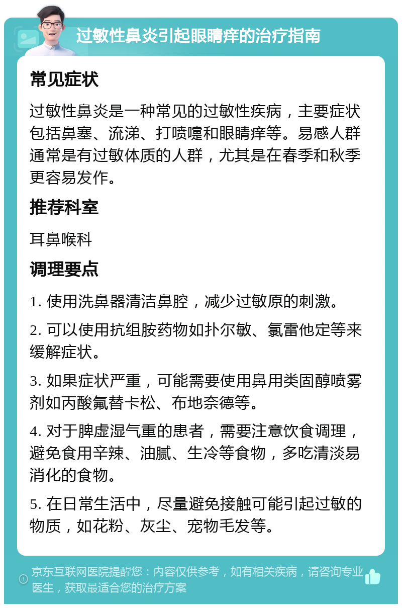 过敏性鼻炎引起眼睛痒的治疗指南 常见症状 过敏性鼻炎是一种常见的过敏性疾病，主要症状包括鼻塞、流涕、打喷嚏和眼睛痒等。易感人群通常是有过敏体质的人群，尤其是在春季和秋季更容易发作。 推荐科室 耳鼻喉科 调理要点 1. 使用洗鼻器清洁鼻腔，减少过敏原的刺激。 2. 可以使用抗组胺药物如扑尔敏、氯雷他定等来缓解症状。 3. 如果症状严重，可能需要使用鼻用类固醇喷雾剂如丙酸氟替卡松、布地奈德等。 4. 对于脾虚湿气重的患者，需要注意饮食调理，避免食用辛辣、油腻、生冷等食物，多吃清淡易消化的食物。 5. 在日常生活中，尽量避免接触可能引起过敏的物质，如花粉、灰尘、宠物毛发等。