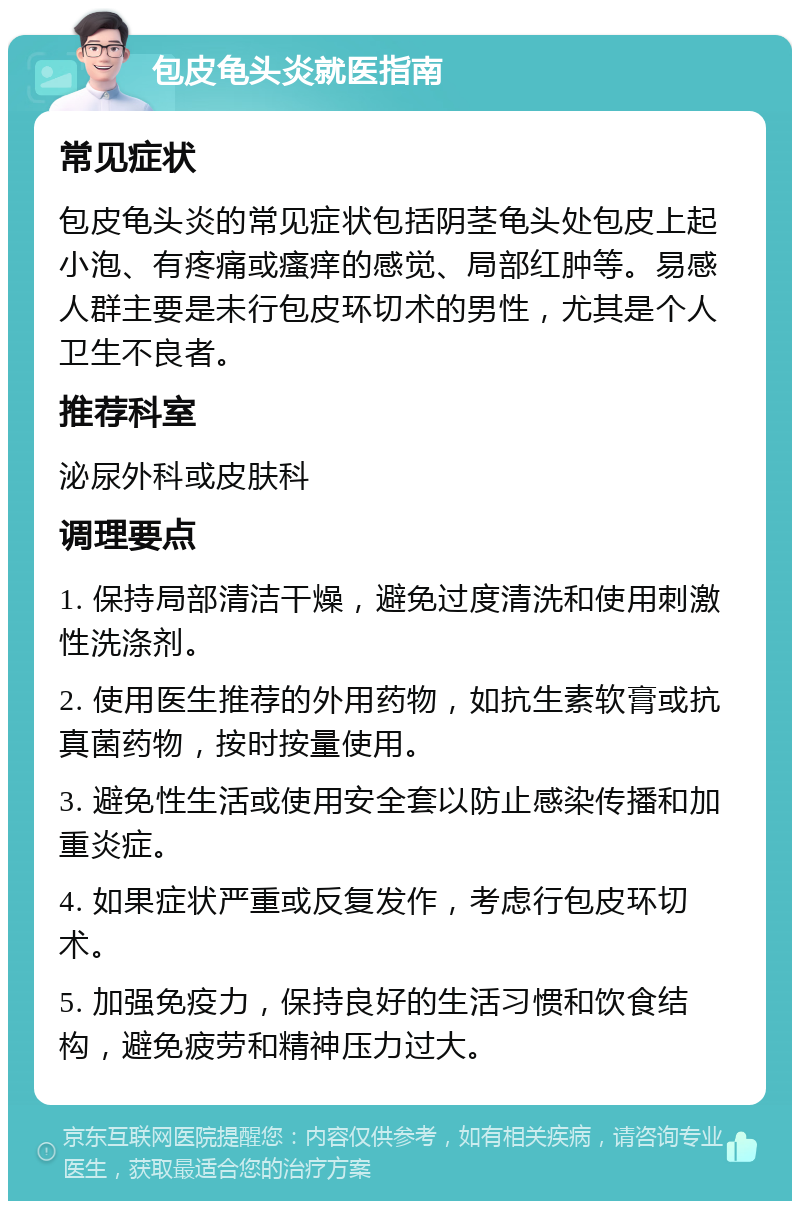 包皮龟头炎就医指南 常见症状 包皮龟头炎的常见症状包括阴茎龟头处包皮上起小泡、有疼痛或瘙痒的感觉、局部红肿等。易感人群主要是未行包皮环切术的男性，尤其是个人卫生不良者。 推荐科室 泌尿外科或皮肤科 调理要点 1. 保持局部清洁干燥，避免过度清洗和使用刺激性洗涤剂。 2. 使用医生推荐的外用药物，如抗生素软膏或抗真菌药物，按时按量使用。 3. 避免性生活或使用安全套以防止感染传播和加重炎症。 4. 如果症状严重或反复发作，考虑行包皮环切术。 5. 加强免疫力，保持良好的生活习惯和饮食结构，避免疲劳和精神压力过大。