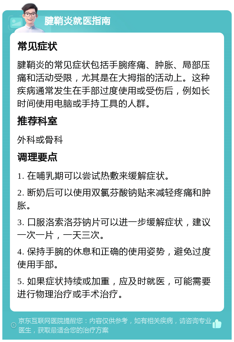 腱鞘炎就医指南 常见症状 腱鞘炎的常见症状包括手腕疼痛、肿胀、局部压痛和活动受限，尤其是在大拇指的活动上。这种疾病通常发生在手部过度使用或受伤后，例如长时间使用电脑或手持工具的人群。 推荐科室 外科或骨科 调理要点 1. 在哺乳期可以尝试热敷来缓解症状。 2. 断奶后可以使用双氯芬酸钠贴来减轻疼痛和肿胀。 3. 口服洛索洛芬钠片可以进一步缓解症状，建议一次一片，一天三次。 4. 保持手腕的休息和正确的使用姿势，避免过度使用手部。 5. 如果症状持续或加重，应及时就医，可能需要进行物理治疗或手术治疗。