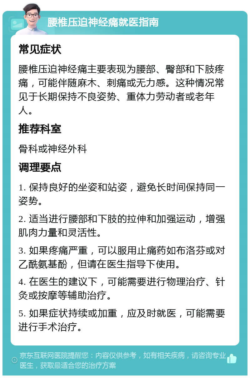 腰椎压迫神经痛就医指南 常见症状 腰椎压迫神经痛主要表现为腰部、臀部和下肢疼痛，可能伴随麻木、刺痛或无力感。这种情况常见于长期保持不良姿势、重体力劳动者或老年人。 推荐科室 骨科或神经外科 调理要点 1. 保持良好的坐姿和站姿，避免长时间保持同一姿势。 2. 适当进行腰部和下肢的拉伸和加强运动，增强肌肉力量和灵活性。 3. 如果疼痛严重，可以服用止痛药如布洛芬或对乙酰氨基酚，但请在医生指导下使用。 4. 在医生的建议下，可能需要进行物理治疗、针灸或按摩等辅助治疗。 5. 如果症状持续或加重，应及时就医，可能需要进行手术治疗。