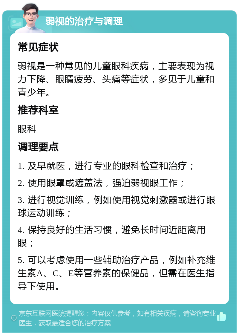 弱视的治疗与调理 常见症状 弱视是一种常见的儿童眼科疾病，主要表现为视力下降、眼睛疲劳、头痛等症状，多见于儿童和青少年。 推荐科室 眼科 调理要点 1. 及早就医，进行专业的眼科检查和治疗； 2. 使用眼罩或遮盖法，强迫弱视眼工作； 3. 进行视觉训练，例如使用视觉刺激器或进行眼球运动训练； 4. 保持良好的生活习惯，避免长时间近距离用眼； 5. 可以考虑使用一些辅助治疗产品，例如补充维生素A、C、E等营养素的保健品，但需在医生指导下使用。