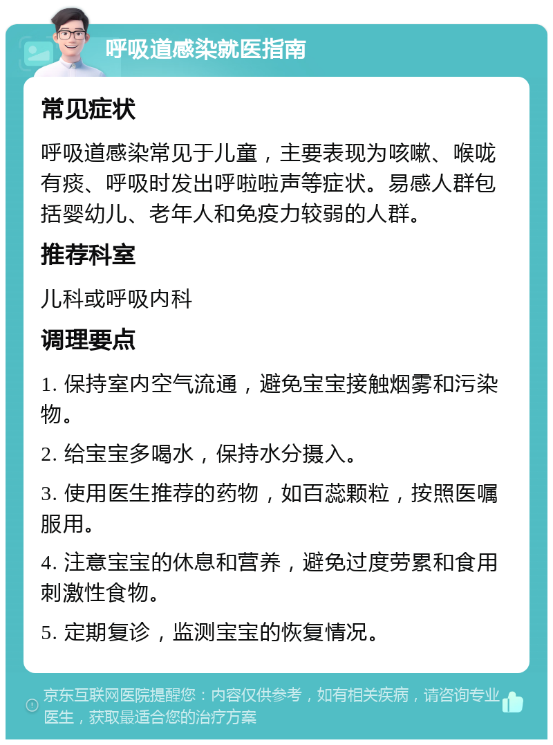 呼吸道感染就医指南 常见症状 呼吸道感染常见于儿童，主要表现为咳嗽、喉咙有痰、呼吸时发出呼啦啦声等症状。易感人群包括婴幼儿、老年人和免疫力较弱的人群。 推荐科室 儿科或呼吸内科 调理要点 1. 保持室内空气流通，避免宝宝接触烟雾和污染物。 2. 给宝宝多喝水，保持水分摄入。 3. 使用医生推荐的药物，如百蕊颗粒，按照医嘱服用。 4. 注意宝宝的休息和营养，避免过度劳累和食用刺激性食物。 5. 定期复诊，监测宝宝的恢复情况。