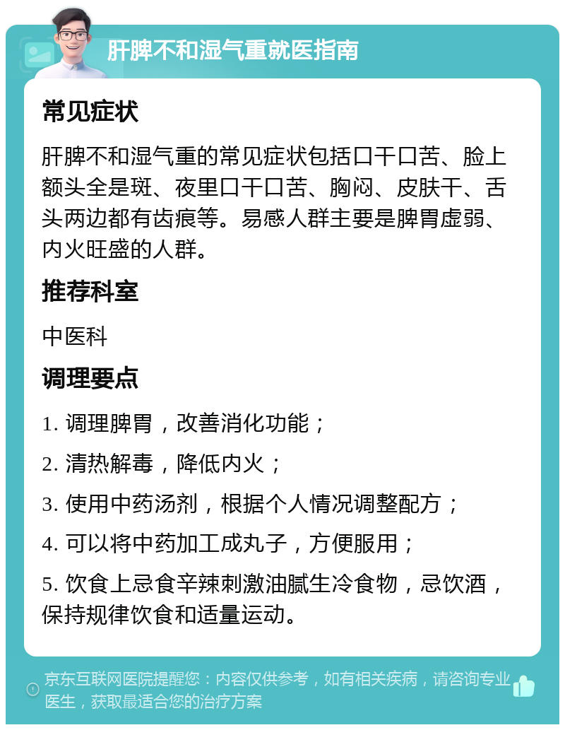 肝脾不和湿气重就医指南 常见症状 肝脾不和湿气重的常见症状包括口干口苦、脸上额头全是斑、夜里口干口苦、胸闷、皮肤干、舌头两边都有齿痕等。易感人群主要是脾胃虚弱、内火旺盛的人群。 推荐科室 中医科 调理要点 1. 调理脾胃，改善消化功能； 2. 清热解毒，降低内火； 3. 使用中药汤剂，根据个人情况调整配方； 4. 可以将中药加工成丸子，方便服用； 5. 饮食上忌食辛辣刺激油腻生冷食物，忌饮酒，保持规律饮食和适量运动。