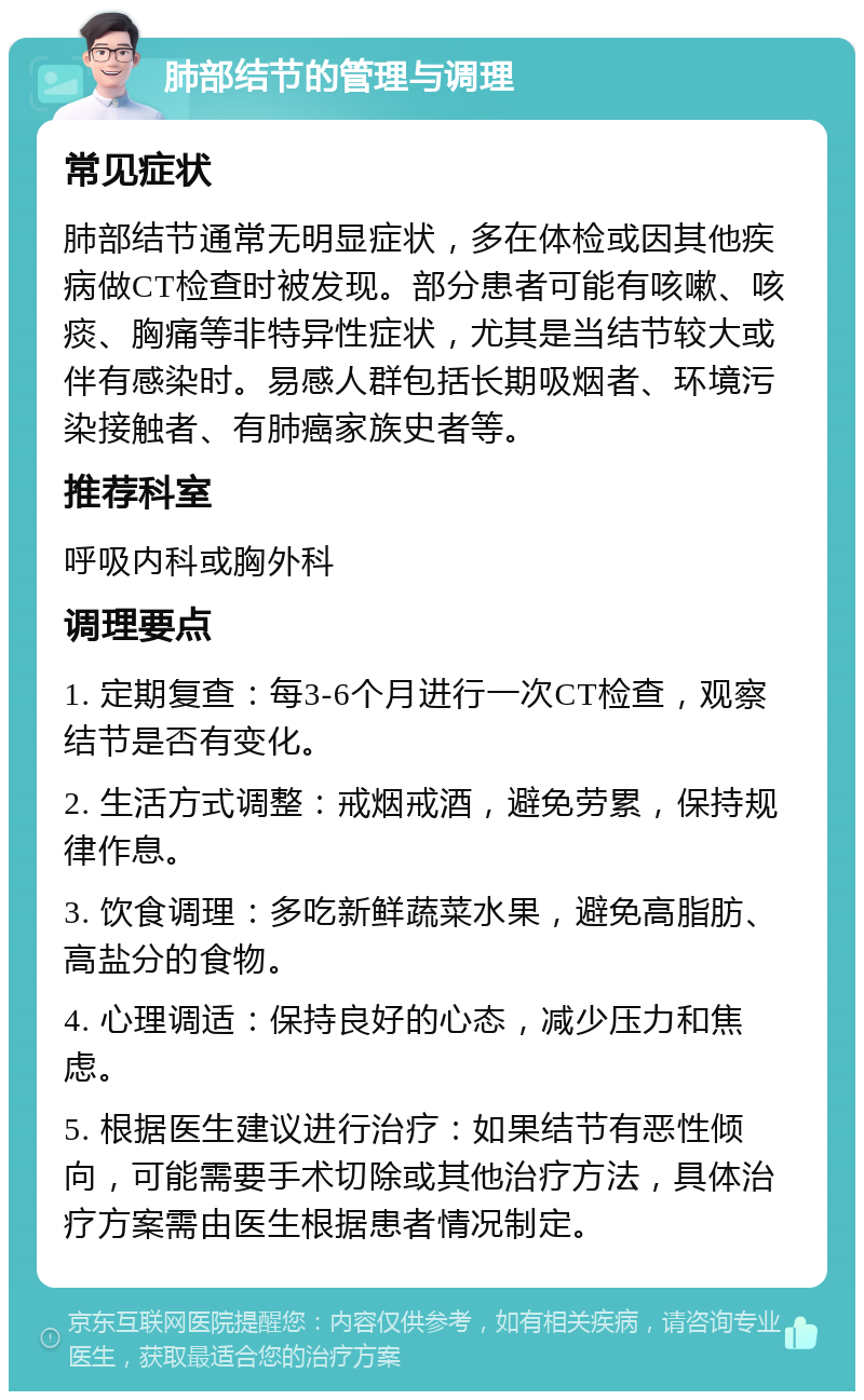 肺部结节的管理与调理 常见症状 肺部结节通常无明显症状，多在体检或因其他疾病做CT检查时被发现。部分患者可能有咳嗽、咳痰、胸痛等非特异性症状，尤其是当结节较大或伴有感染时。易感人群包括长期吸烟者、环境污染接触者、有肺癌家族史者等。 推荐科室 呼吸内科或胸外科 调理要点 1. 定期复查：每3-6个月进行一次CT检查，观察结节是否有变化。 2. 生活方式调整：戒烟戒酒，避免劳累，保持规律作息。 3. 饮食调理：多吃新鲜蔬菜水果，避免高脂肪、高盐分的食物。 4. 心理调适：保持良好的心态，减少压力和焦虑。 5. 根据医生建议进行治疗：如果结节有恶性倾向，可能需要手术切除或其他治疗方法，具体治疗方案需由医生根据患者情况制定。