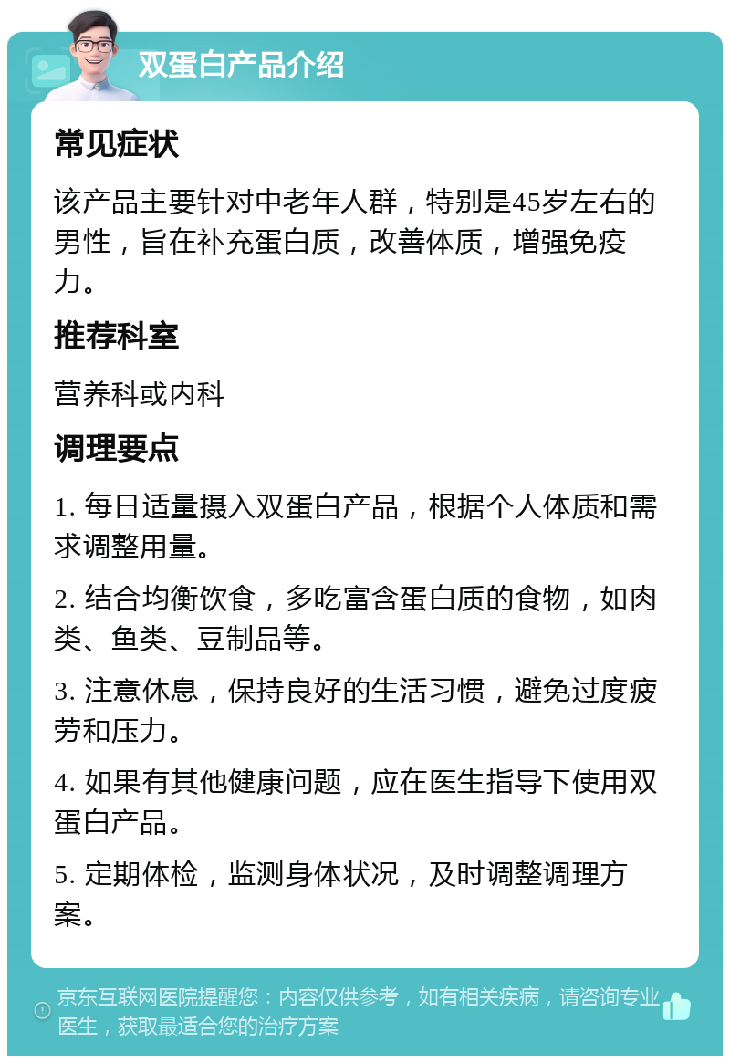 双蛋白产品介绍 常见症状 该产品主要针对中老年人群，特别是45岁左右的男性，旨在补充蛋白质，改善体质，增强免疫力。 推荐科室 营养科或内科 调理要点 1. 每日适量摄入双蛋白产品，根据个人体质和需求调整用量。 2. 结合均衡饮食，多吃富含蛋白质的食物，如肉类、鱼类、豆制品等。 3. 注意休息，保持良好的生活习惯，避免过度疲劳和压力。 4. 如果有其他健康问题，应在医生指导下使用双蛋白产品。 5. 定期体检，监测身体状况，及时调整调理方案。