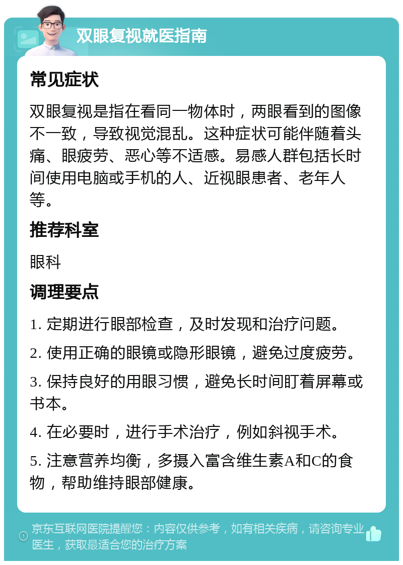 双眼复视就医指南 常见症状 双眼复视是指在看同一物体时，两眼看到的图像不一致，导致视觉混乱。这种症状可能伴随着头痛、眼疲劳、恶心等不适感。易感人群包括长时间使用电脑或手机的人、近视眼患者、老年人等。 推荐科室 眼科 调理要点 1. 定期进行眼部检查，及时发现和治疗问题。 2. 使用正确的眼镜或隐形眼镜，避免过度疲劳。 3. 保持良好的用眼习惯，避免长时间盯着屏幕或书本。 4. 在必要时，进行手术治疗，例如斜视手术。 5. 注意营养均衡，多摄入富含维生素A和C的食物，帮助维持眼部健康。