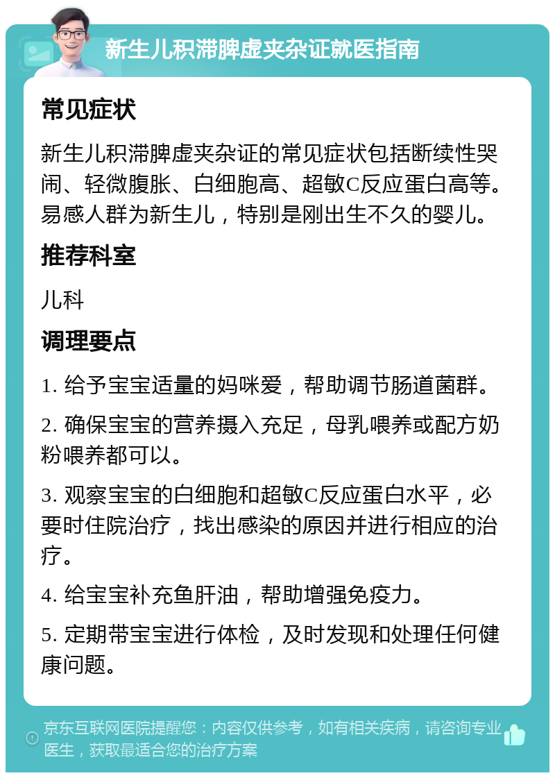 新生儿积滞脾虚夹杂证就医指南 常见症状 新生儿积滞脾虚夹杂证的常见症状包括断续性哭闹、轻微腹胀、白细胞高、超敏C反应蛋白高等。易感人群为新生儿，特别是刚出生不久的婴儿。 推荐科室 儿科 调理要点 1. 给予宝宝适量的妈咪爱，帮助调节肠道菌群。 2. 确保宝宝的营养摄入充足，母乳喂养或配方奶粉喂养都可以。 3. 观察宝宝的白细胞和超敏C反应蛋白水平，必要时住院治疗，找出感染的原因并进行相应的治疗。 4. 给宝宝补充鱼肝油，帮助增强免疫力。 5. 定期带宝宝进行体检，及时发现和处理任何健康问题。