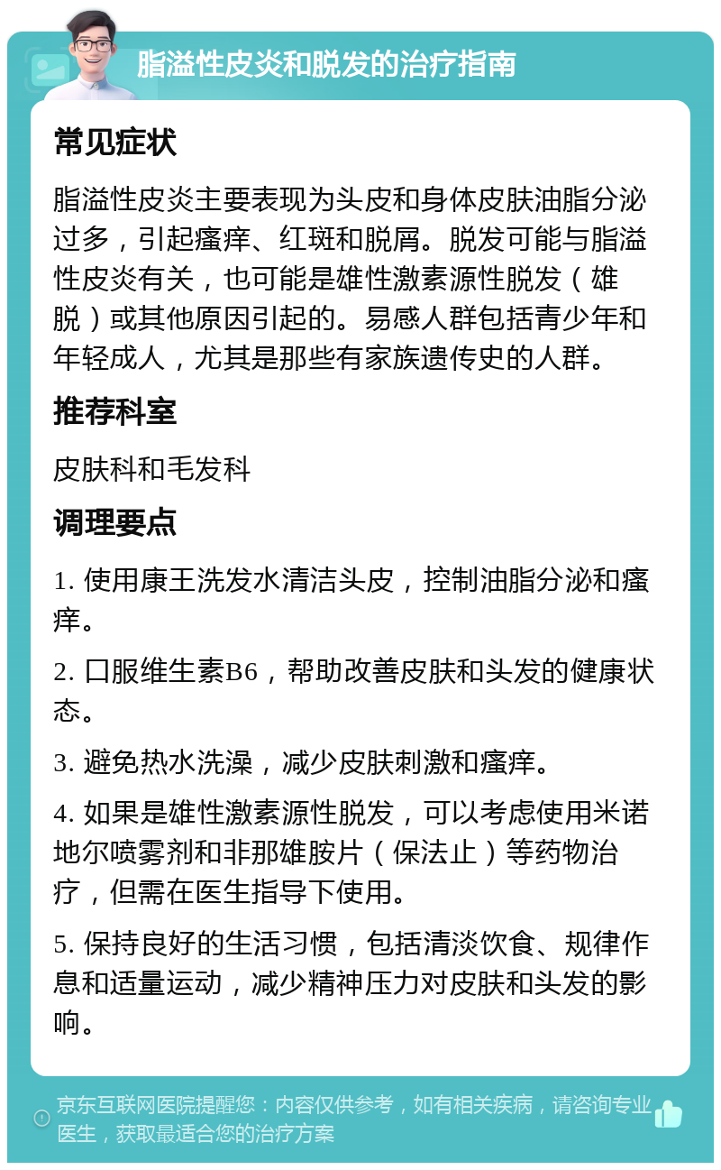 脂溢性皮炎和脱发的治疗指南 常见症状 脂溢性皮炎主要表现为头皮和身体皮肤油脂分泌过多，引起瘙痒、红斑和脱屑。脱发可能与脂溢性皮炎有关，也可能是雄性激素源性脱发（雄脱）或其他原因引起的。易感人群包括青少年和年轻成人，尤其是那些有家族遗传史的人群。 推荐科室 皮肤科和毛发科 调理要点 1. 使用康王洗发水清洁头皮，控制油脂分泌和瘙痒。 2. 口服维生素B6，帮助改善皮肤和头发的健康状态。 3. 避免热水洗澡，减少皮肤刺激和瘙痒。 4. 如果是雄性激素源性脱发，可以考虑使用米诺地尔喷雾剂和非那雄胺片（保法止）等药物治疗，但需在医生指导下使用。 5. 保持良好的生活习惯，包括清淡饮食、规律作息和适量运动，减少精神压力对皮肤和头发的影响。