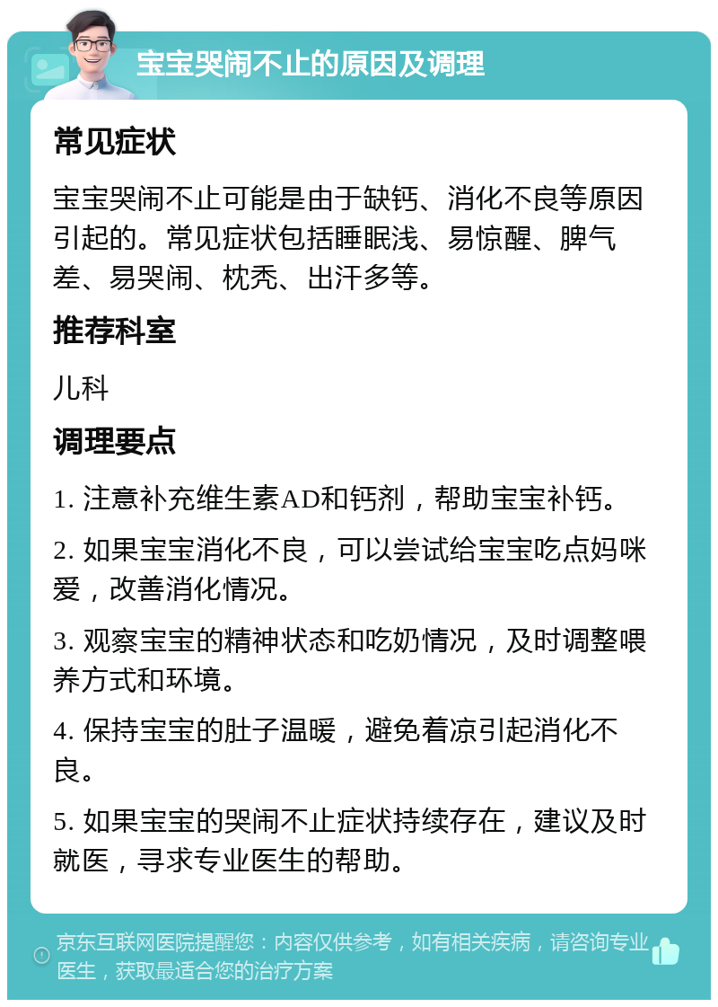 宝宝哭闹不止的原因及调理 常见症状 宝宝哭闹不止可能是由于缺钙、消化不良等原因引起的。常见症状包括睡眠浅、易惊醒、脾气差、易哭闹、枕秃、出汗多等。 推荐科室 儿科 调理要点 1. 注意补充维生素AD和钙剂，帮助宝宝补钙。 2. 如果宝宝消化不良，可以尝试给宝宝吃点妈咪爱，改善消化情况。 3. 观察宝宝的精神状态和吃奶情况，及时调整喂养方式和环境。 4. 保持宝宝的肚子温暖，避免着凉引起消化不良。 5. 如果宝宝的哭闹不止症状持续存在，建议及时就医，寻求专业医生的帮助。