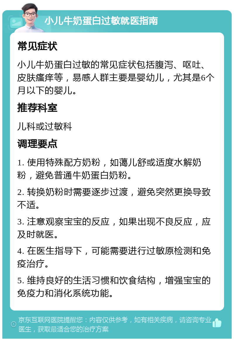 小儿牛奶蛋白过敏就医指南 常见症状 小儿牛奶蛋白过敏的常见症状包括腹泻、呕吐、皮肤瘙痒等，易感人群主要是婴幼儿，尤其是6个月以下的婴儿。 推荐科室 儿科或过敏科 调理要点 1. 使用特殊配方奶粉，如蔼儿舒或适度水解奶粉，避免普通牛奶蛋白奶粉。 2. 转换奶粉时需要逐步过渡，避免突然更换导致不适。 3. 注意观察宝宝的反应，如果出现不良反应，应及时就医。 4. 在医生指导下，可能需要进行过敏原检测和免疫治疗。 5. 维持良好的生活习惯和饮食结构，增强宝宝的免疫力和消化系统功能。