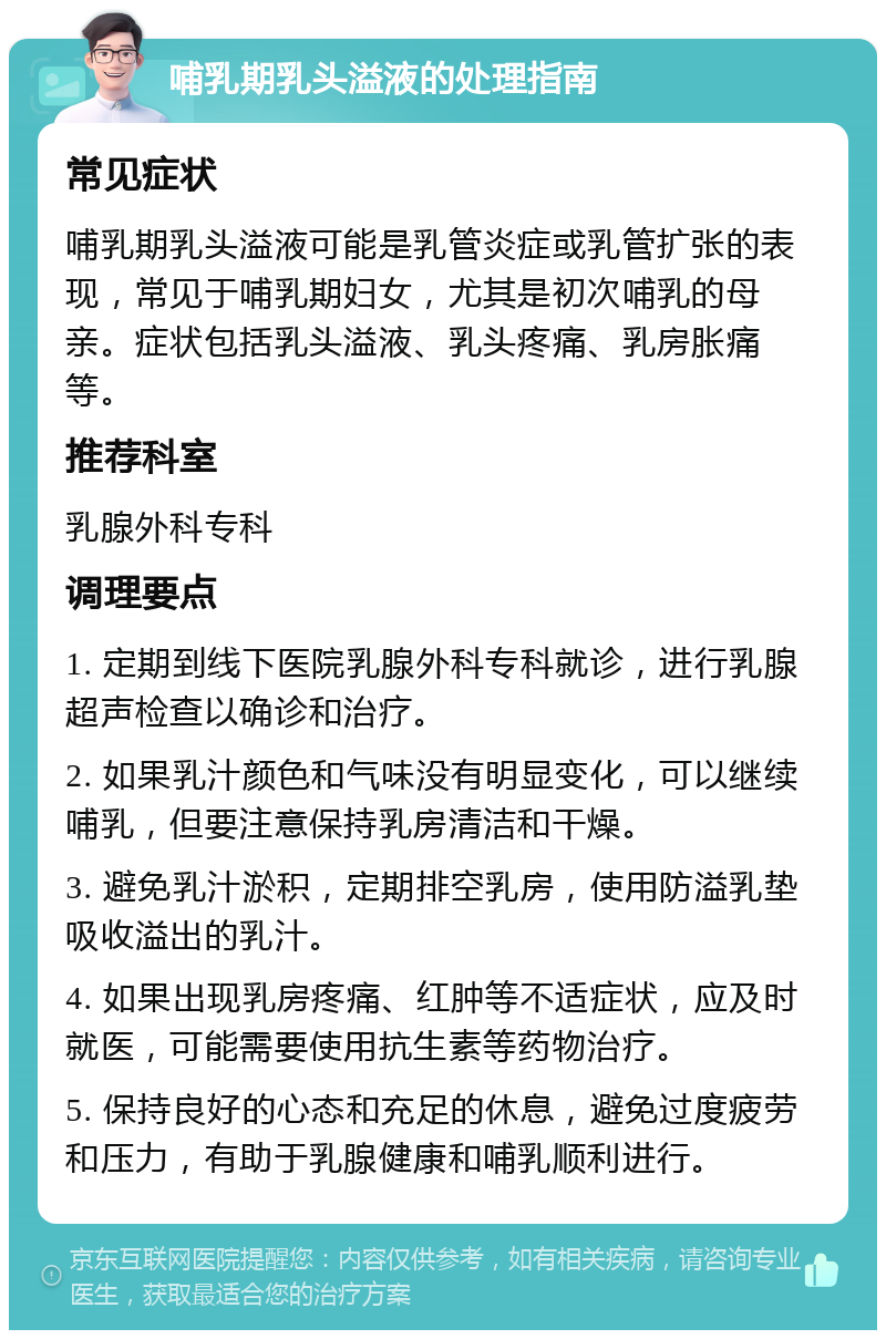 哺乳期乳头溢液的处理指南 常见症状 哺乳期乳头溢液可能是乳管炎症或乳管扩张的表现，常见于哺乳期妇女，尤其是初次哺乳的母亲。症状包括乳头溢液、乳头疼痛、乳房胀痛等。 推荐科室 乳腺外科专科 调理要点 1. 定期到线下医院乳腺外科专科就诊，进行乳腺超声检查以确诊和治疗。 2. 如果乳汁颜色和气味没有明显变化，可以继续哺乳，但要注意保持乳房清洁和干燥。 3. 避免乳汁淤积，定期排空乳房，使用防溢乳垫吸收溢出的乳汁。 4. 如果出现乳房疼痛、红肿等不适症状，应及时就医，可能需要使用抗生素等药物治疗。 5. 保持良好的心态和充足的休息，避免过度疲劳和压力，有助于乳腺健康和哺乳顺利进行。