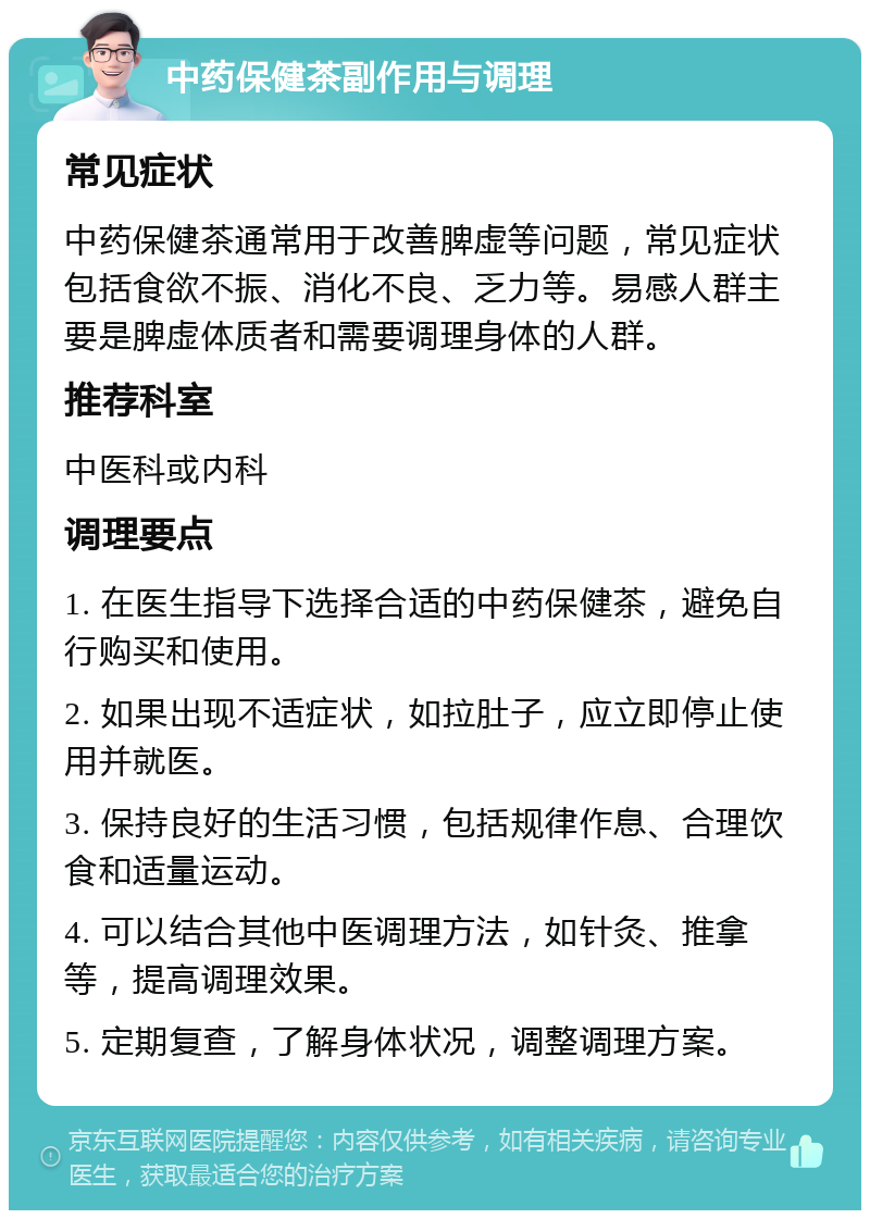 中药保健茶副作用与调理 常见症状 中药保健茶通常用于改善脾虚等问题，常见症状包括食欲不振、消化不良、乏力等。易感人群主要是脾虚体质者和需要调理身体的人群。 推荐科室 中医科或内科 调理要点 1. 在医生指导下选择合适的中药保健茶，避免自行购买和使用。 2. 如果出现不适症状，如拉肚子，应立即停止使用并就医。 3. 保持良好的生活习惯，包括规律作息、合理饮食和适量运动。 4. 可以结合其他中医调理方法，如针灸、推拿等，提高调理效果。 5. 定期复查，了解身体状况，调整调理方案。