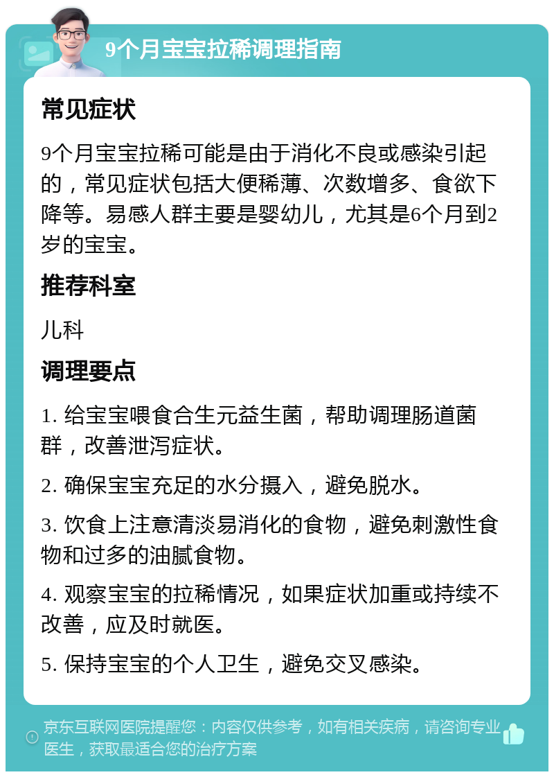 9个月宝宝拉稀调理指南 常见症状 9个月宝宝拉稀可能是由于消化不良或感染引起的，常见症状包括大便稀薄、次数增多、食欲下降等。易感人群主要是婴幼儿，尤其是6个月到2岁的宝宝。 推荐科室 儿科 调理要点 1. 给宝宝喂食合生元益生菌，帮助调理肠道菌群，改善泄泻症状。 2. 确保宝宝充足的水分摄入，避免脱水。 3. 饮食上注意清淡易消化的食物，避免刺激性食物和过多的油腻食物。 4. 观察宝宝的拉稀情况，如果症状加重或持续不改善，应及时就医。 5. 保持宝宝的个人卫生，避免交叉感染。