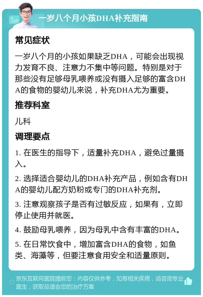 一岁八个月小孩DHA补充指南 常见症状 一岁八个月的小孩如果缺乏DHA，可能会出现视力发育不良、注意力不集中等问题。特别是对于那些没有足够母乳喂养或没有摄入足够的富含DHA的食物的婴幼儿来说，补充DHA尤为重要。 推荐科室 儿科 调理要点 1. 在医生的指导下，适量补充DHA，避免过量摄入。 2. 选择适合婴幼儿的DHA补充产品，例如含有DHA的婴幼儿配方奶粉或专门的DHA补充剂。 3. 注意观察孩子是否有过敏反应，如果有，立即停止使用并就医。 4. 鼓励母乳喂养，因为母乳中含有丰富的DHA。 5. 在日常饮食中，增加富含DHA的食物，如鱼类、海藻等，但要注意食用安全和适量原则。