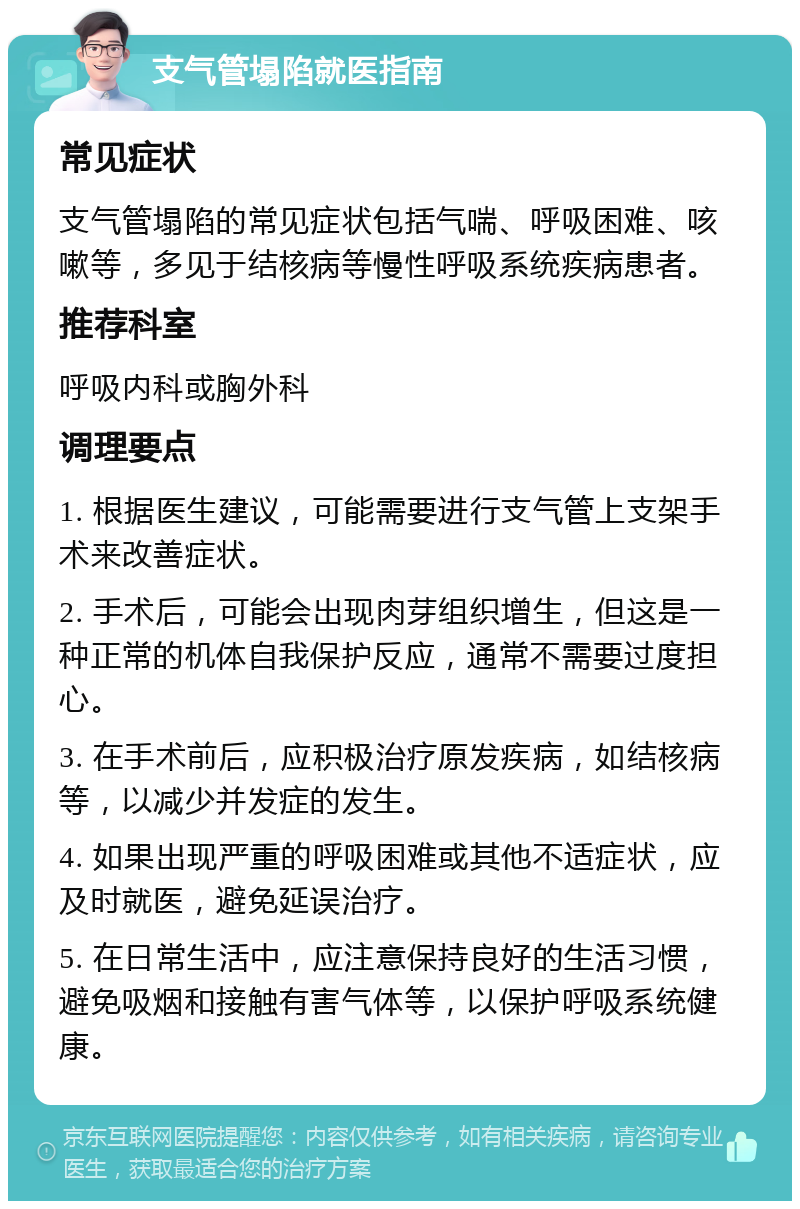 支气管塌陷就医指南 常见症状 支气管塌陷的常见症状包括气喘、呼吸困难、咳嗽等，多见于结核病等慢性呼吸系统疾病患者。 推荐科室 呼吸内科或胸外科 调理要点 1. 根据医生建议，可能需要进行支气管上支架手术来改善症状。 2. 手术后，可能会出现肉芽组织增生，但这是一种正常的机体自我保护反应，通常不需要过度担心。 3. 在手术前后，应积极治疗原发疾病，如结核病等，以减少并发症的发生。 4. 如果出现严重的呼吸困难或其他不适症状，应及时就医，避免延误治疗。 5. 在日常生活中，应注意保持良好的生活习惯，避免吸烟和接触有害气体等，以保护呼吸系统健康。