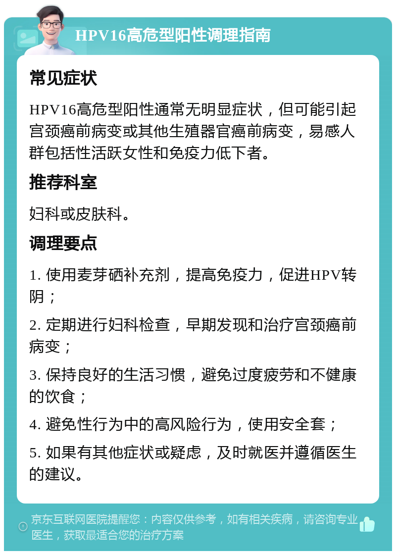 HPV16高危型阳性调理指南 常见症状 HPV16高危型阳性通常无明显症状，但可能引起宫颈癌前病变或其他生殖器官癌前病变，易感人群包括性活跃女性和免疫力低下者。 推荐科室 妇科或皮肤科。 调理要点 1. 使用麦芽硒补充剂，提高免疫力，促进HPV转阴； 2. 定期进行妇科检查，早期发现和治疗宫颈癌前病变； 3. 保持良好的生活习惯，避免过度疲劳和不健康的饮食； 4. 避免性行为中的高风险行为，使用安全套； 5. 如果有其他症状或疑虑，及时就医并遵循医生的建议。