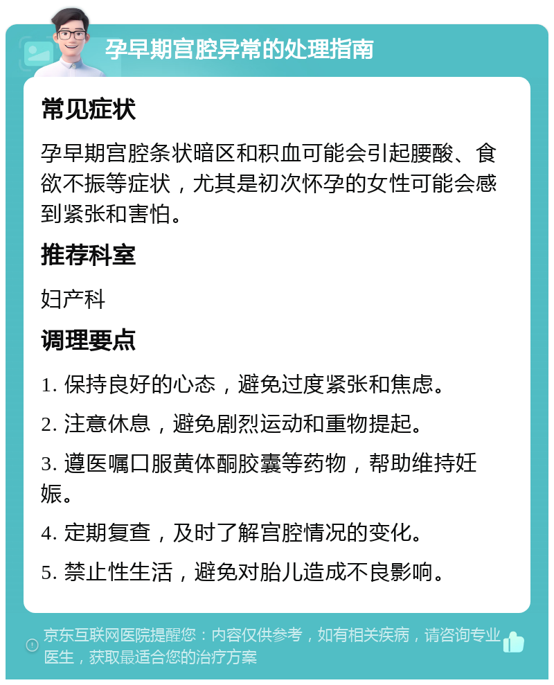 孕早期宫腔异常的处理指南 常见症状 孕早期宫腔条状暗区和积血可能会引起腰酸、食欲不振等症状，尤其是初次怀孕的女性可能会感到紧张和害怕。 推荐科室 妇产科 调理要点 1. 保持良好的心态，避免过度紧张和焦虑。 2. 注意休息，避免剧烈运动和重物提起。 3. 遵医嘱口服黄体酮胶囊等药物，帮助维持妊娠。 4. 定期复查，及时了解宫腔情况的变化。 5. 禁止性生活，避免对胎儿造成不良影响。