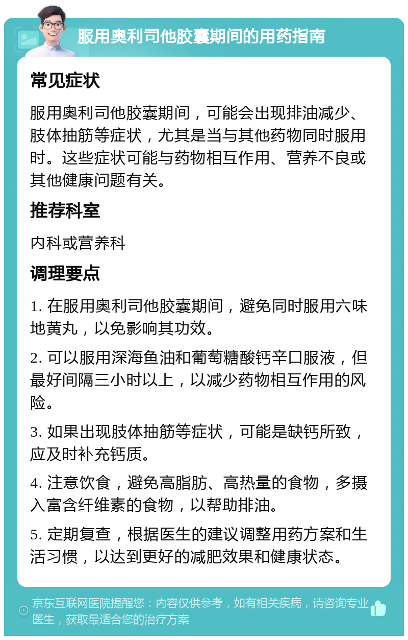 服用奥利司他胶囊期间的用药指南 常见症状 服用奥利司他胶囊期间，可能会出现排油减少、肢体抽筋等症状，尤其是当与其他药物同时服用时。这些症状可能与药物相互作用、营养不良或其他健康问题有关。 推荐科室 内科或营养科 调理要点 1. 在服用奥利司他胶囊期间，避免同时服用六味地黄丸，以免影响其功效。 2. 可以服用深海鱼油和葡萄糖酸钙辛口服液，但最好间隔三小时以上，以减少药物相互作用的风险。 3. 如果出现肢体抽筋等症状，可能是缺钙所致，应及时补充钙质。 4. 注意饮食，避免高脂肪、高热量的食物，多摄入富含纤维素的食物，以帮助排油。 5. 定期复查，根据医生的建议调整用药方案和生活习惯，以达到更好的减肥效果和健康状态。