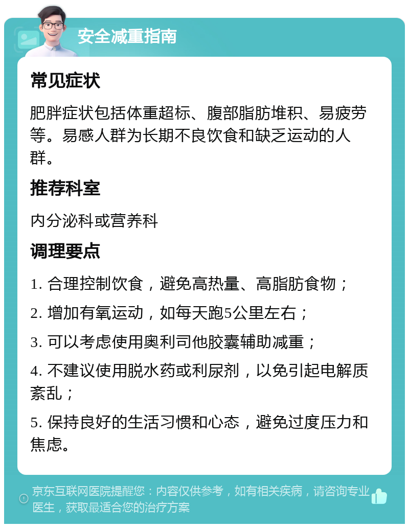 安全减重指南 常见症状 肥胖症状包括体重超标、腹部脂肪堆积、易疲劳等。易感人群为长期不良饮食和缺乏运动的人群。 推荐科室 内分泌科或营养科 调理要点 1. 合理控制饮食，避免高热量、高脂肪食物； 2. 增加有氧运动，如每天跑5公里左右； 3. 可以考虑使用奥利司他胶囊辅助减重； 4. 不建议使用脱水药或利尿剂，以免引起电解质紊乱； 5. 保持良好的生活习惯和心态，避免过度压力和焦虑。