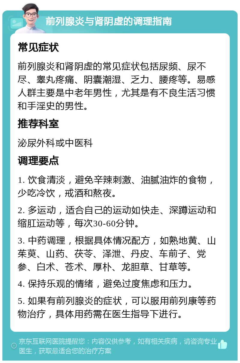 前列腺炎与肾阴虚的调理指南 常见症状 前列腺炎和肾阴虚的常见症状包括尿频、尿不尽、睾丸疼痛、阴囊潮湿、乏力、腰疼等。易感人群主要是中老年男性，尤其是有不良生活习惯和手淫史的男性。 推荐科室 泌尿外科或中医科 调理要点 1. 饮食清淡，避免辛辣刺激、油腻油炸的食物，少吃冷饮，戒酒和熬夜。 2. 多运动，适合自己的运动如快走、深蹲运动和缩肛运动等，每次30-60分钟。 3. 中药调理，根据具体情况配方，如熟地黄、山茱萸、山药、茯苓、泽泄、丹皮、车前子、党参、白术、苍术、厚朴、龙胆草、甘草等。 4. 保持乐观的情绪，避免过度焦虑和压力。 5. 如果有前列腺炎的症状，可以服用前列康等药物治疗，具体用药需在医生指导下进行。