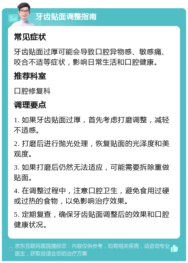 牙齿贴面调整指南 常见症状 牙齿贴面过厚可能会导致口腔异物感、敏感痛、咬合不适等症状，影响日常生活和口腔健康。 推荐科室 口腔修复科 调理要点 1. 如果牙齿贴面过厚，首先考虑打磨调整，减轻不适感。 2. 打磨后进行抛光处理，恢复贴面的光泽度和美观度。 3. 如果打磨后仍然无法适应，可能需要拆除重做贴面。 4. 在调整过程中，注意口腔卫生，避免食用过硬或过热的食物，以免影响治疗效果。 5. 定期复查，确保牙齿贴面调整后的效果和口腔健康状况。