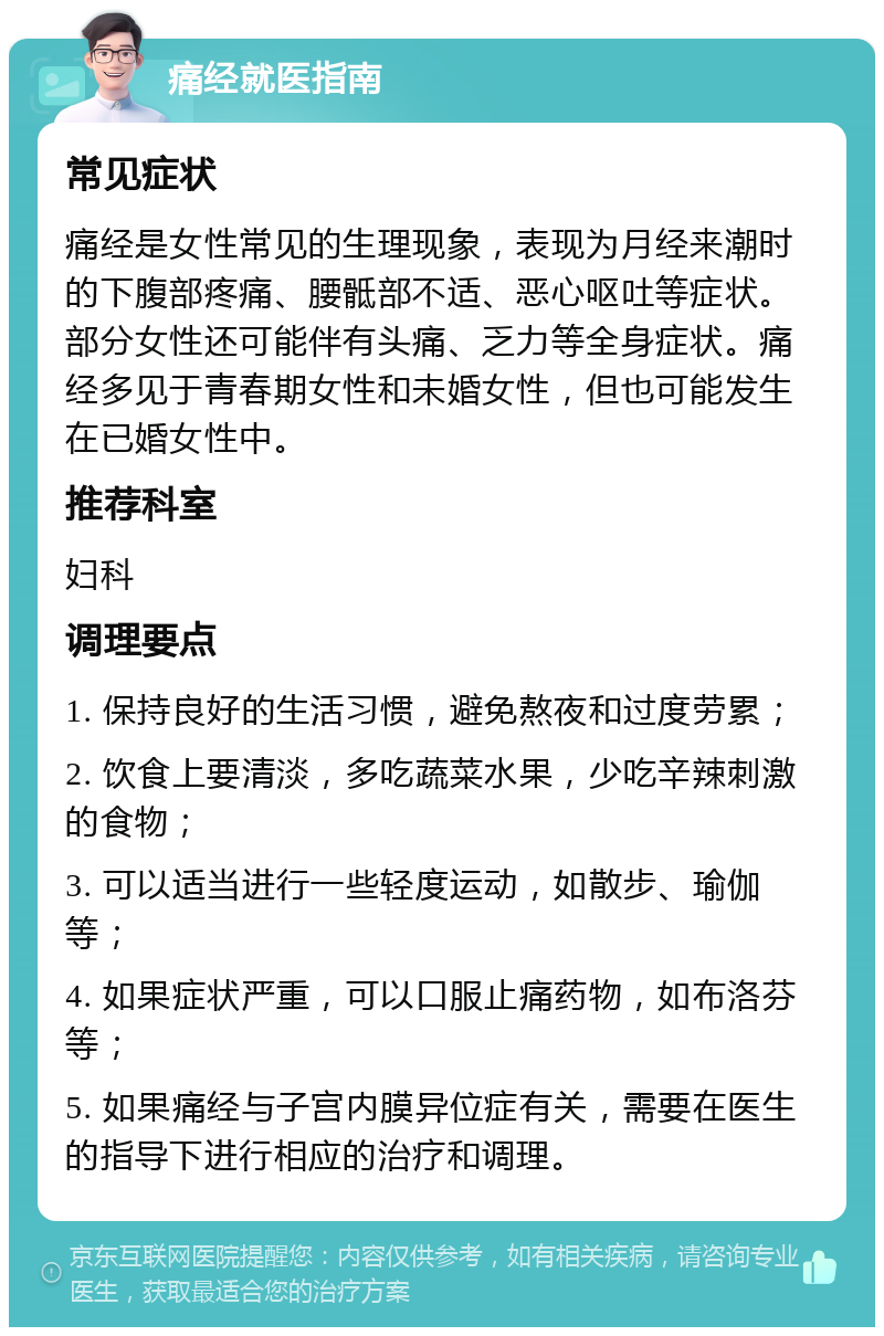 痛经就医指南 常见症状 痛经是女性常见的生理现象，表现为月经来潮时的下腹部疼痛、腰骶部不适、恶心呕吐等症状。部分女性还可能伴有头痛、乏力等全身症状。痛经多见于青春期女性和未婚女性，但也可能发生在已婚女性中。 推荐科室 妇科 调理要点 1. 保持良好的生活习惯，避免熬夜和过度劳累； 2. 饮食上要清淡，多吃蔬菜水果，少吃辛辣刺激的食物； 3. 可以适当进行一些轻度运动，如散步、瑜伽等； 4. 如果症状严重，可以口服止痛药物，如布洛芬等； 5. 如果痛经与子宫内膜异位症有关，需要在医生的指导下进行相应的治疗和调理。