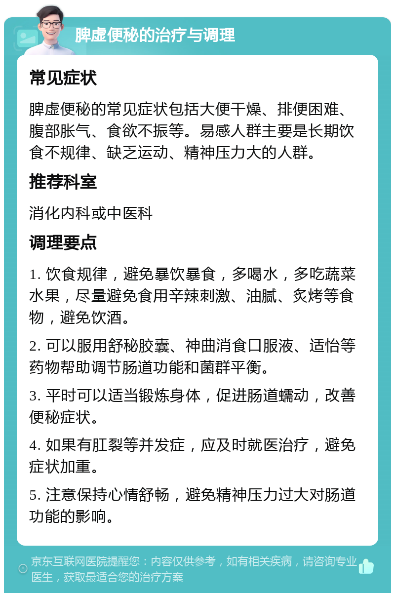 脾虚便秘的治疗与调理 常见症状 脾虚便秘的常见症状包括大便干燥、排便困难、腹部胀气、食欲不振等。易感人群主要是长期饮食不规律、缺乏运动、精神压力大的人群。 推荐科室 消化内科或中医科 调理要点 1. 饮食规律，避免暴饮暴食，多喝水，多吃蔬菜水果，尽量避免食用辛辣刺激、油腻、炙烤等食物，避免饮酒。 2. 可以服用舒秘胶囊、神曲消食口服液、适怡等药物帮助调节肠道功能和菌群平衡。 3. 平时可以适当锻炼身体，促进肠道蠕动，改善便秘症状。 4. 如果有肛裂等并发症，应及时就医治疗，避免症状加重。 5. 注意保持心情舒畅，避免精神压力过大对肠道功能的影响。