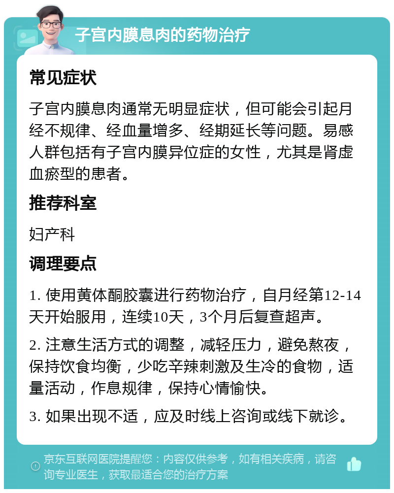 子宫内膜息肉的药物治疗 常见症状 子宫内膜息肉通常无明显症状，但可能会引起月经不规律、经血量增多、经期延长等问题。易感人群包括有子宫内膜异位症的女性，尤其是肾虚血瘀型的患者。 推荐科室 妇产科 调理要点 1. 使用黄体酮胶囊进行药物治疗，自月经第12-14天开始服用，连续10天，3个月后复查超声。 2. 注意生活方式的调整，减轻压力，避免熬夜，保持饮食均衡，少吃辛辣刺激及生冷的食物，适量活动，作息规律，保持心情愉快。 3. 如果出现不适，应及时线上咨询或线下就诊。