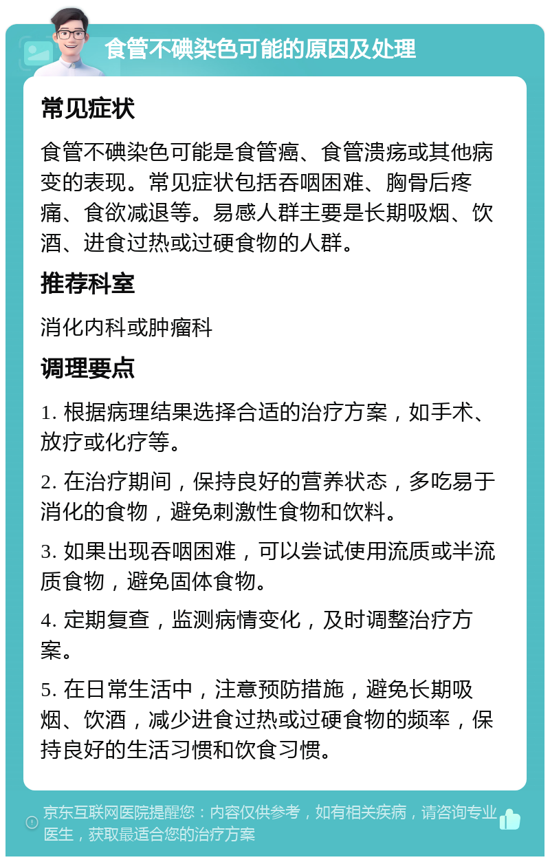 食管不碘染色可能的原因及处理 常见症状 食管不碘染色可能是食管癌、食管溃疡或其他病变的表现。常见症状包括吞咽困难、胸骨后疼痛、食欲减退等。易感人群主要是长期吸烟、饮酒、进食过热或过硬食物的人群。 推荐科室 消化内科或肿瘤科 调理要点 1. 根据病理结果选择合适的治疗方案，如手术、放疗或化疗等。 2. 在治疗期间，保持良好的营养状态，多吃易于消化的食物，避免刺激性食物和饮料。 3. 如果出现吞咽困难，可以尝试使用流质或半流质食物，避免固体食物。 4. 定期复查，监测病情变化，及时调整治疗方案。 5. 在日常生活中，注意预防措施，避免长期吸烟、饮酒，减少进食过热或过硬食物的频率，保持良好的生活习惯和饮食习惯。