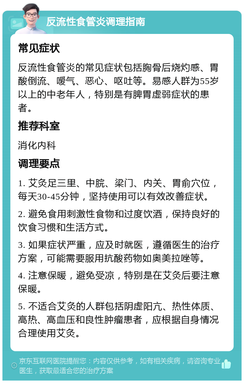 反流性食管炎调理指南 常见症状 反流性食管炎的常见症状包括胸骨后烧灼感、胃酸倒流、嗳气、恶心、呕吐等。易感人群为55岁以上的中老年人，特别是有脾胃虚弱症状的患者。 推荐科室 消化内科 调理要点 1. 艾灸足三里、中脘、梁门、内关、胃俞穴位，每天30-45分钟，坚持使用可以有效改善症状。 2. 避免食用刺激性食物和过度饮酒，保持良好的饮食习惯和生活方式。 3. 如果症状严重，应及时就医，遵循医生的治疗方案，可能需要服用抗酸药物如奥美拉唑等。 4. 注意保暖，避免受凉，特别是在艾灸后要注意保暖。 5. 不适合艾灸的人群包括阴虚阳亢、热性体质、高热、高血压和良性肿瘤患者，应根据自身情况合理使用艾灸。