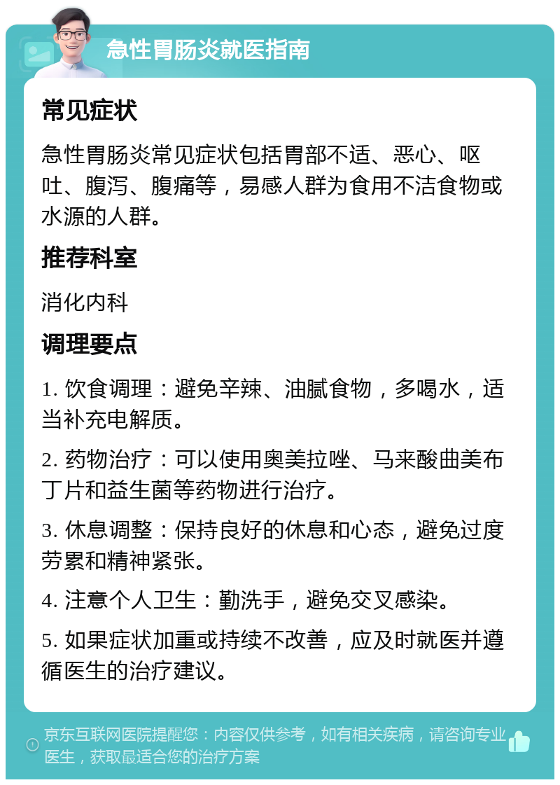 急性胃肠炎就医指南 常见症状 急性胃肠炎常见症状包括胃部不适、恶心、呕吐、腹泻、腹痛等，易感人群为食用不洁食物或水源的人群。 推荐科室 消化内科 调理要点 1. 饮食调理：避免辛辣、油腻食物，多喝水，适当补充电解质。 2. 药物治疗：可以使用奥美拉唑、马来酸曲美布丁片和益生菌等药物进行治疗。 3. 休息调整：保持良好的休息和心态，避免过度劳累和精神紧张。 4. 注意个人卫生：勤洗手，避免交叉感染。 5. 如果症状加重或持续不改善，应及时就医并遵循医生的治疗建议。