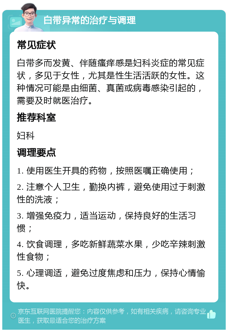 白带异常的治疗与调理 常见症状 白带多而发黄、伴随瘙痒感是妇科炎症的常见症状，多见于女性，尤其是性生活活跃的女性。这种情况可能是由细菌、真菌或病毒感染引起的，需要及时就医治疗。 推荐科室 妇科 调理要点 1. 使用医生开具的药物，按照医嘱正确使用； 2. 注意个人卫生，勤换内裤，避免使用过于刺激性的洗液； 3. 增强免疫力，适当运动，保持良好的生活习惯； 4. 饮食调理，多吃新鲜蔬菜水果，少吃辛辣刺激性食物； 5. 心理调适，避免过度焦虑和压力，保持心情愉快。