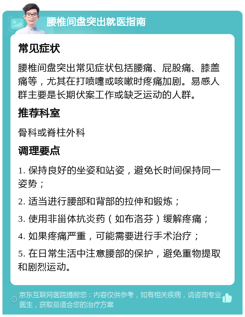 腰椎间盘突出就医指南 常见症状 腰椎间盘突出常见症状包括腰痛、屁股痛、膝盖痛等，尤其在打喷嚏或咳嗽时疼痛加剧。易感人群主要是长期伏案工作或缺乏运动的人群。 推荐科室 骨科或脊柱外科 调理要点 1. 保持良好的坐姿和站姿，避免长时间保持同一姿势； 2. 适当进行腰部和背部的拉伸和锻炼； 3. 使用非甾体抗炎药（如布洛芬）缓解疼痛； 4. 如果疼痛严重，可能需要进行手术治疗； 5. 在日常生活中注意腰部的保护，避免重物提取和剧烈运动。