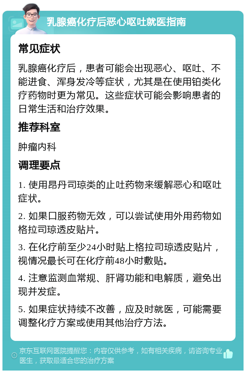 乳腺癌化疗后恶心呕吐就医指南 常见症状 乳腺癌化疗后，患者可能会出现恶心、呕吐、不能进食、浑身发冷等症状，尤其是在使用铂类化疗药物时更为常见。这些症状可能会影响患者的日常生活和治疗效果。 推荐科室 肿瘤内科 调理要点 1. 使用昂丹司琼类的止吐药物来缓解恶心和呕吐症状。 2. 如果口服药物无效，可以尝试使用外用药物如格拉司琼透皮贴片。 3. 在化疗前至少24小时贴上格拉司琼透皮贴片，视情况最长可在化疗前48小时敷贴。 4. 注意监测血常规、肝肾功能和电解质，避免出现并发症。 5. 如果症状持续不改善，应及时就医，可能需要调整化疗方案或使用其他治疗方法。