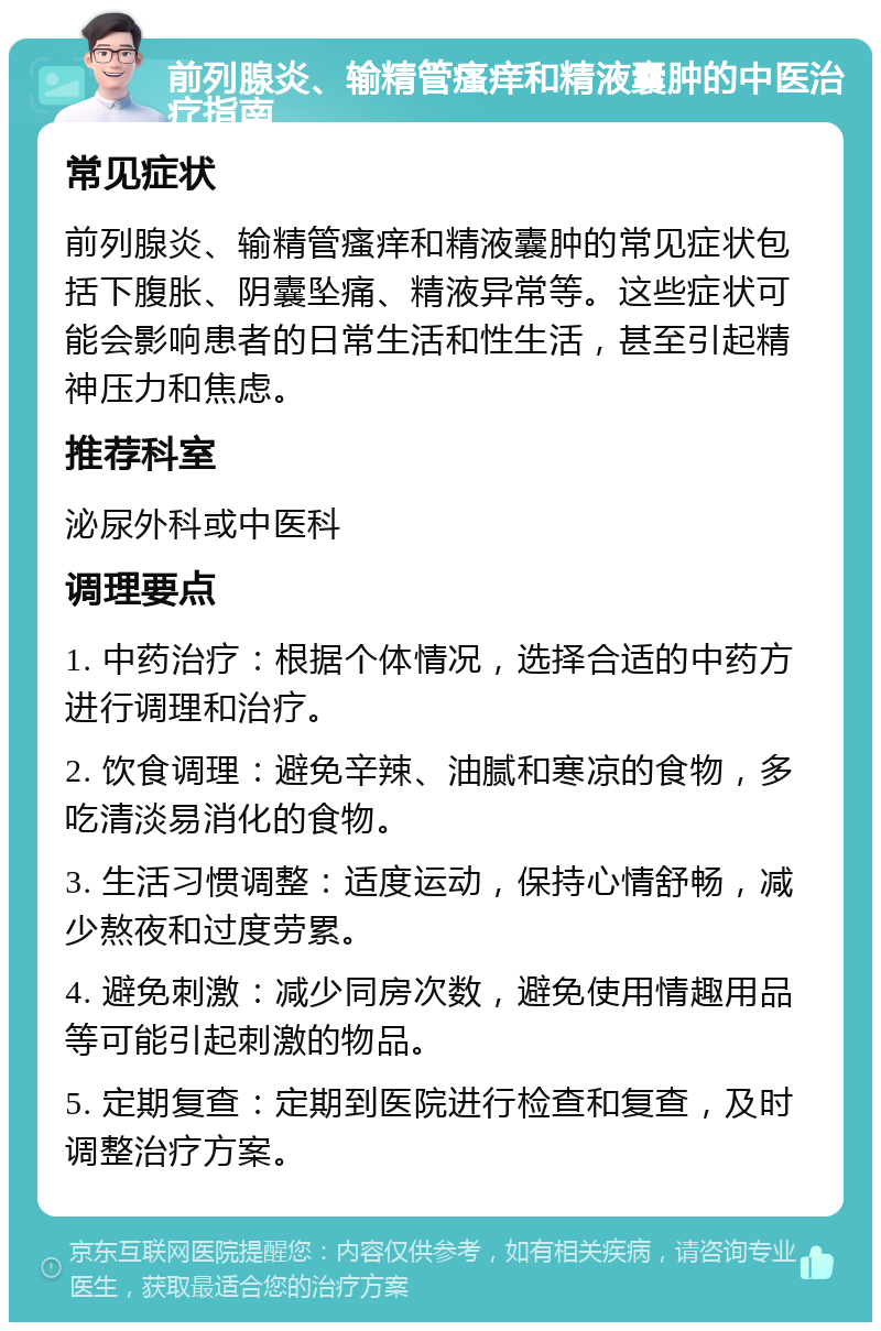 前列腺炎、输精管瘙痒和精液囊肿的中医治疗指南 常见症状 前列腺炎、输精管瘙痒和精液囊肿的常见症状包括下腹胀、阴囊坠痛、精液异常等。这些症状可能会影响患者的日常生活和性生活，甚至引起精神压力和焦虑。 推荐科室 泌尿外科或中医科 调理要点 1. 中药治疗：根据个体情况，选择合适的中药方进行调理和治疗。 2. 饮食调理：避免辛辣、油腻和寒凉的食物，多吃清淡易消化的食物。 3. 生活习惯调整：适度运动，保持心情舒畅，减少熬夜和过度劳累。 4. 避免刺激：减少同房次数，避免使用情趣用品等可能引起刺激的物品。 5. 定期复查：定期到医院进行检查和复查，及时调整治疗方案。