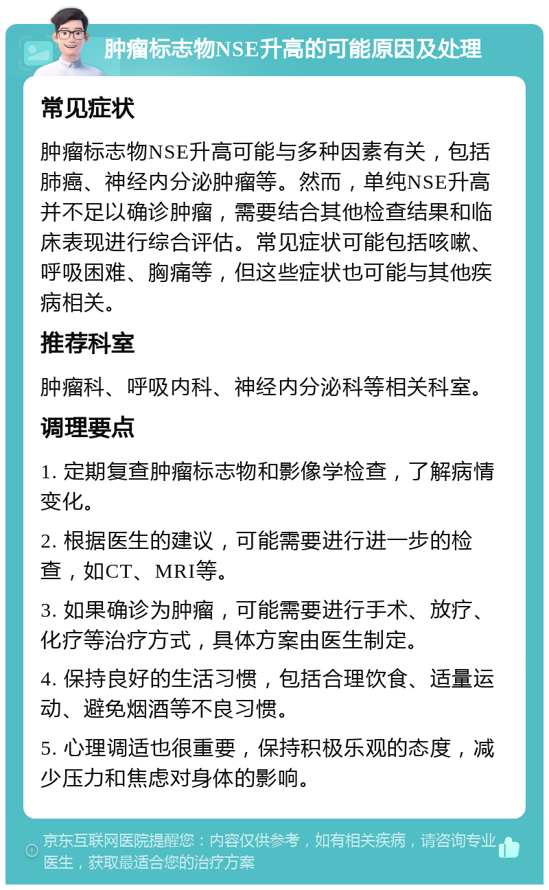 肿瘤标志物NSE升高的可能原因及处理 常见症状 肿瘤标志物NSE升高可能与多种因素有关，包括肺癌、神经内分泌肿瘤等。然而，单纯NSE升高并不足以确诊肿瘤，需要结合其他检查结果和临床表现进行综合评估。常见症状可能包括咳嗽、呼吸困难、胸痛等，但这些症状也可能与其他疾病相关。 推荐科室 肿瘤科、呼吸内科、神经内分泌科等相关科室。 调理要点 1. 定期复查肿瘤标志物和影像学检查，了解病情变化。 2. 根据医生的建议，可能需要进行进一步的检查，如CT、MRI等。 3. 如果确诊为肿瘤，可能需要进行手术、放疗、化疗等治疗方式，具体方案由医生制定。 4. 保持良好的生活习惯，包括合理饮食、适量运动、避免烟酒等不良习惯。 5. 心理调适也很重要，保持积极乐观的态度，减少压力和焦虑对身体的影响。