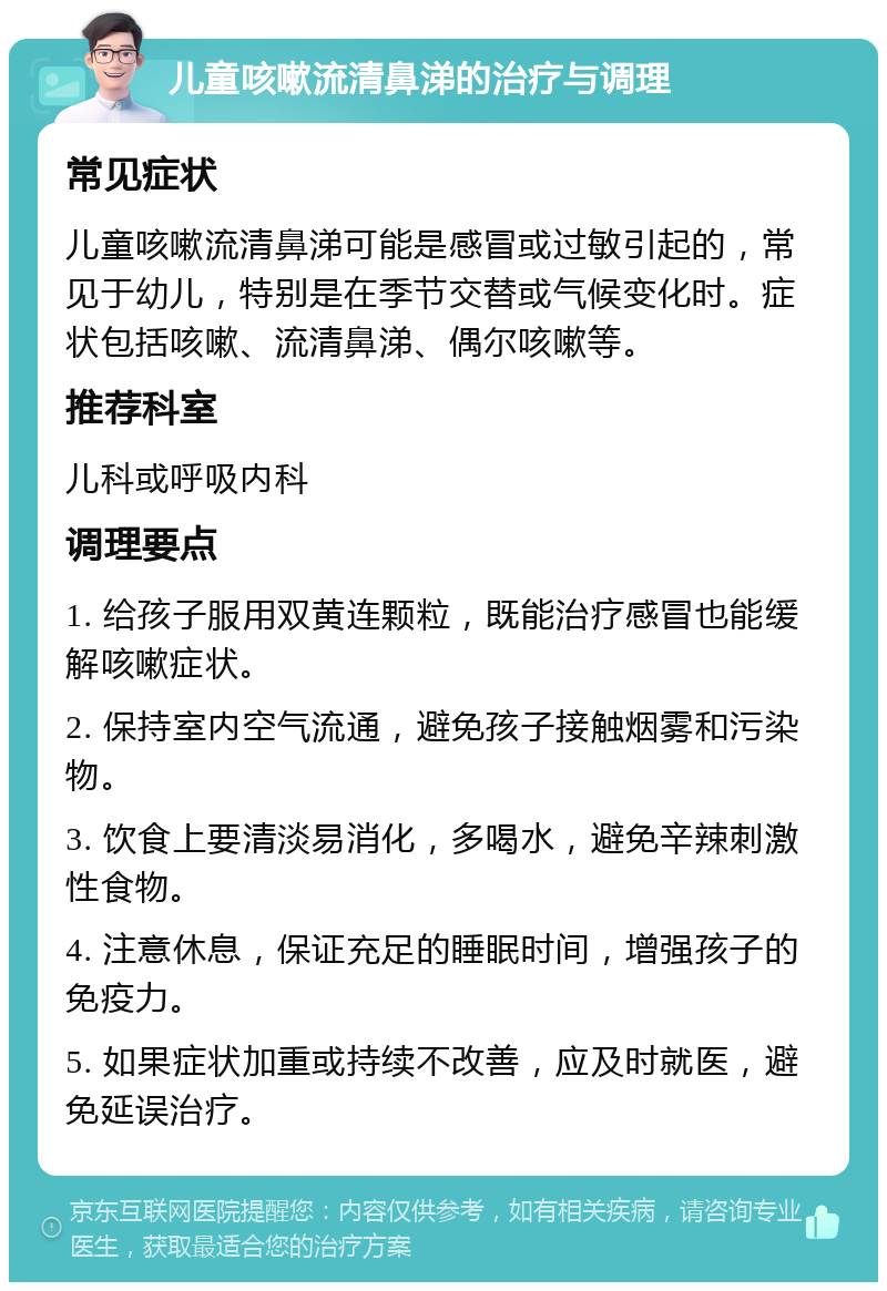 儿童咳嗽流清鼻涕的治疗与调理 常见症状 儿童咳嗽流清鼻涕可能是感冒或过敏引起的，常见于幼儿，特别是在季节交替或气候变化时。症状包括咳嗽、流清鼻涕、偶尔咳嗽等。 推荐科室 儿科或呼吸内科 调理要点 1. 给孩子服用双黄连颗粒，既能治疗感冒也能缓解咳嗽症状。 2. 保持室内空气流通，避免孩子接触烟雾和污染物。 3. 饮食上要清淡易消化，多喝水，避免辛辣刺激性食物。 4. 注意休息，保证充足的睡眠时间，增强孩子的免疫力。 5. 如果症状加重或持续不改善，应及时就医，避免延误治疗。