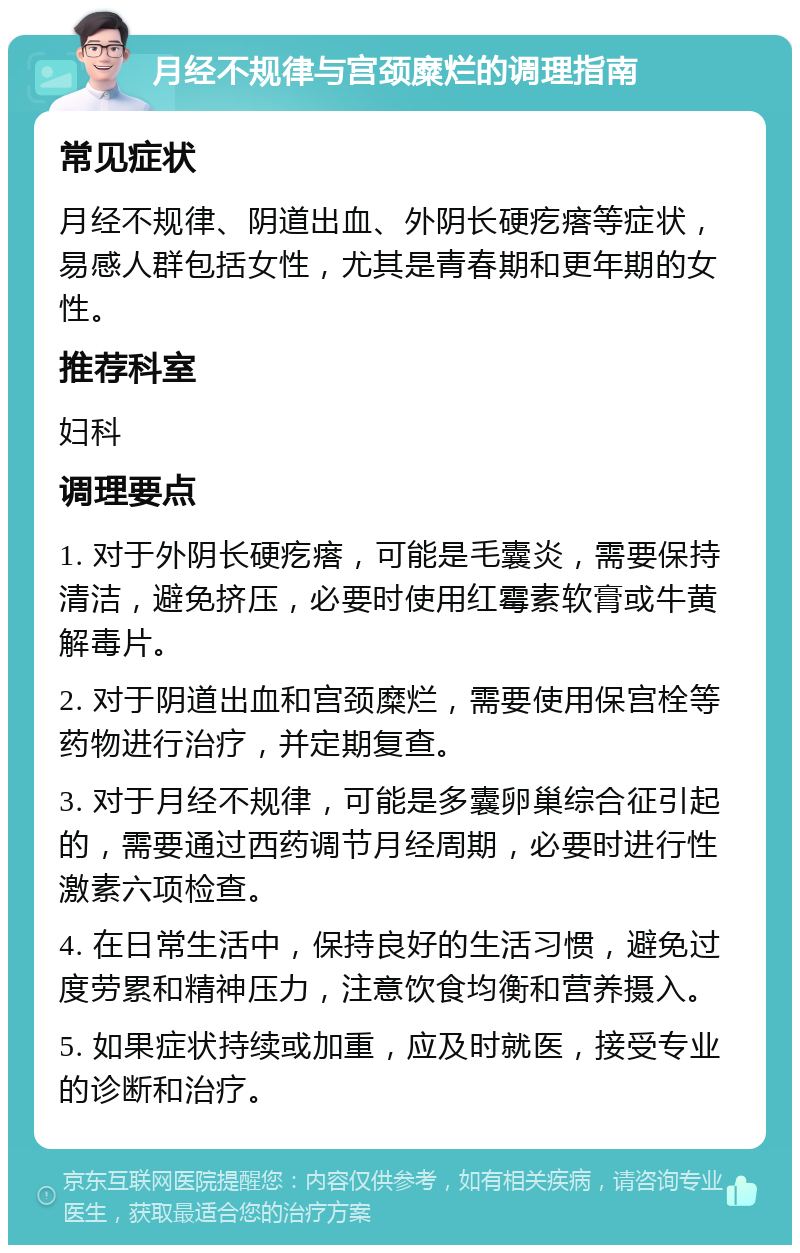 月经不规律与宫颈糜烂的调理指南 常见症状 月经不规律、阴道出血、外阴长硬疙瘩等症状，易感人群包括女性，尤其是青春期和更年期的女性。 推荐科室 妇科 调理要点 1. 对于外阴长硬疙瘩，可能是毛囊炎，需要保持清洁，避免挤压，必要时使用红霉素软膏或牛黄解毒片。 2. 对于阴道出血和宫颈糜烂，需要使用保宫栓等药物进行治疗，并定期复查。 3. 对于月经不规律，可能是多囊卵巢综合征引起的，需要通过西药调节月经周期，必要时进行性激素六项检查。 4. 在日常生活中，保持良好的生活习惯，避免过度劳累和精神压力，注意饮食均衡和营养摄入。 5. 如果症状持续或加重，应及时就医，接受专业的诊断和治疗。