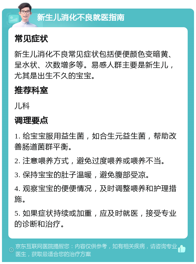 新生儿消化不良就医指南 常见症状 新生儿消化不良常见症状包括便便颜色变暗黄、呈水状、次数增多等。易感人群主要是新生儿，尤其是出生不久的宝宝。 推荐科室 儿科 调理要点 1. 给宝宝服用益生菌，如合生元益生菌，帮助改善肠道菌群平衡。 2. 注意喂养方式，避免过度喂养或喂养不当。 3. 保持宝宝的肚子温暖，避免腹部受凉。 4. 观察宝宝的便便情况，及时调整喂养和护理措施。 5. 如果症状持续或加重，应及时就医，接受专业的诊断和治疗。