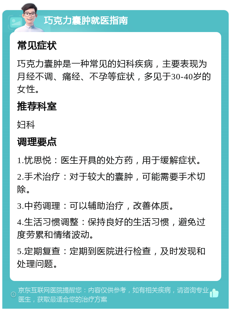 巧克力囊肿就医指南 常见症状 巧克力囊肿是一种常见的妇科疾病，主要表现为月经不调、痛经、不孕等症状，多见于30-40岁的女性。 推荐科室 妇科 调理要点 1.忧思悦：医生开具的处方药，用于缓解症状。 2.手术治疗：对于较大的囊肿，可能需要手术切除。 3.中药调理：可以辅助治疗，改善体质。 4.生活习惯调整：保持良好的生活习惯，避免过度劳累和情绪波动。 5.定期复查：定期到医院进行检查，及时发现和处理问题。