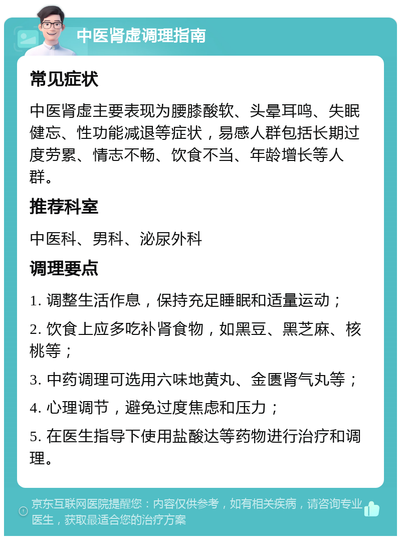 中医肾虚调理指南 常见症状 中医肾虚主要表现为腰膝酸软、头晕耳鸣、失眠健忘、性功能减退等症状，易感人群包括长期过度劳累、情志不畅、饮食不当、年龄增长等人群。 推荐科室 中医科、男科、泌尿外科 调理要点 1. 调整生活作息，保持充足睡眠和适量运动； 2. 饮食上应多吃补肾食物，如黑豆、黑芝麻、核桃等； 3. 中药调理可选用六味地黄丸、金匮肾气丸等； 4. 心理调节，避免过度焦虑和压力； 5. 在医生指导下使用盐酸达等药物进行治疗和调理。