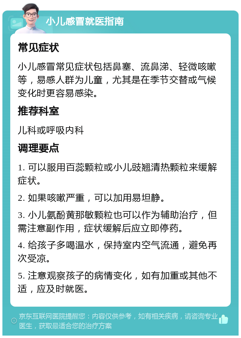 小儿感冒就医指南 常见症状 小儿感冒常见症状包括鼻塞、流鼻涕、轻微咳嗽等，易感人群为儿童，尤其是在季节交替或气候变化时更容易感染。 推荐科室 儿科或呼吸内科 调理要点 1. 可以服用百蕊颗粒或小儿豉翘清热颗粒来缓解症状。 2. 如果咳嗽严重，可以加用易坦静。 3. 小儿氨酚黄那敏颗粒也可以作为辅助治疗，但需注意副作用，症状缓解后应立即停药。 4. 给孩子多喝温水，保持室内空气流通，避免再次受凉。 5. 注意观察孩子的病情变化，如有加重或其他不适，应及时就医。