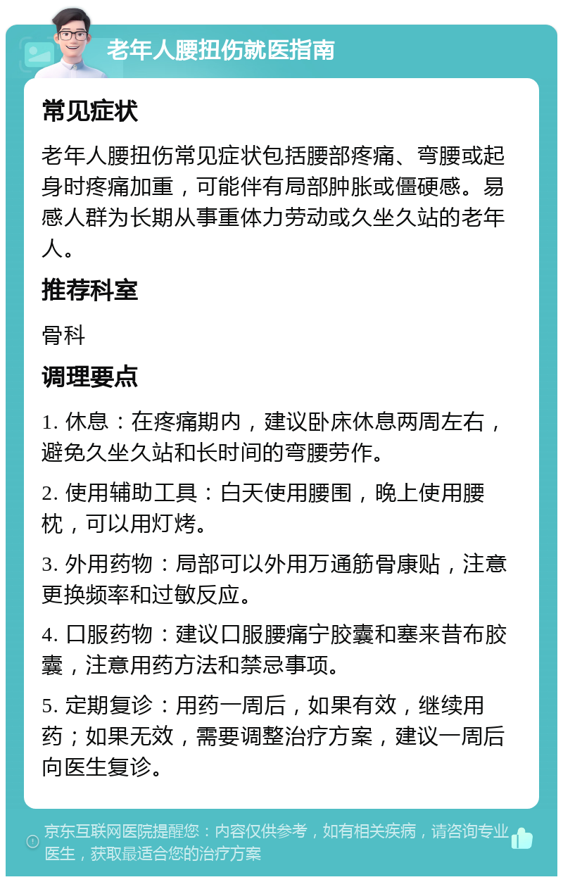 老年人腰扭伤就医指南 常见症状 老年人腰扭伤常见症状包括腰部疼痛、弯腰或起身时疼痛加重，可能伴有局部肿胀或僵硬感。易感人群为长期从事重体力劳动或久坐久站的老年人。 推荐科室 骨科 调理要点 1. 休息：在疼痛期内，建议卧床休息两周左右，避免久坐久站和长时间的弯腰劳作。 2. 使用辅助工具：白天使用腰围，晚上使用腰枕，可以用灯烤。 3. 外用药物：局部可以外用万通筋骨康贴，注意更换频率和过敏反应。 4. 口服药物：建议口服腰痛宁胶囊和塞来昔布胶囊，注意用药方法和禁忌事项。 5. 定期复诊：用药一周后，如果有效，继续用药；如果无效，需要调整治疗方案，建议一周后向医生复诊。