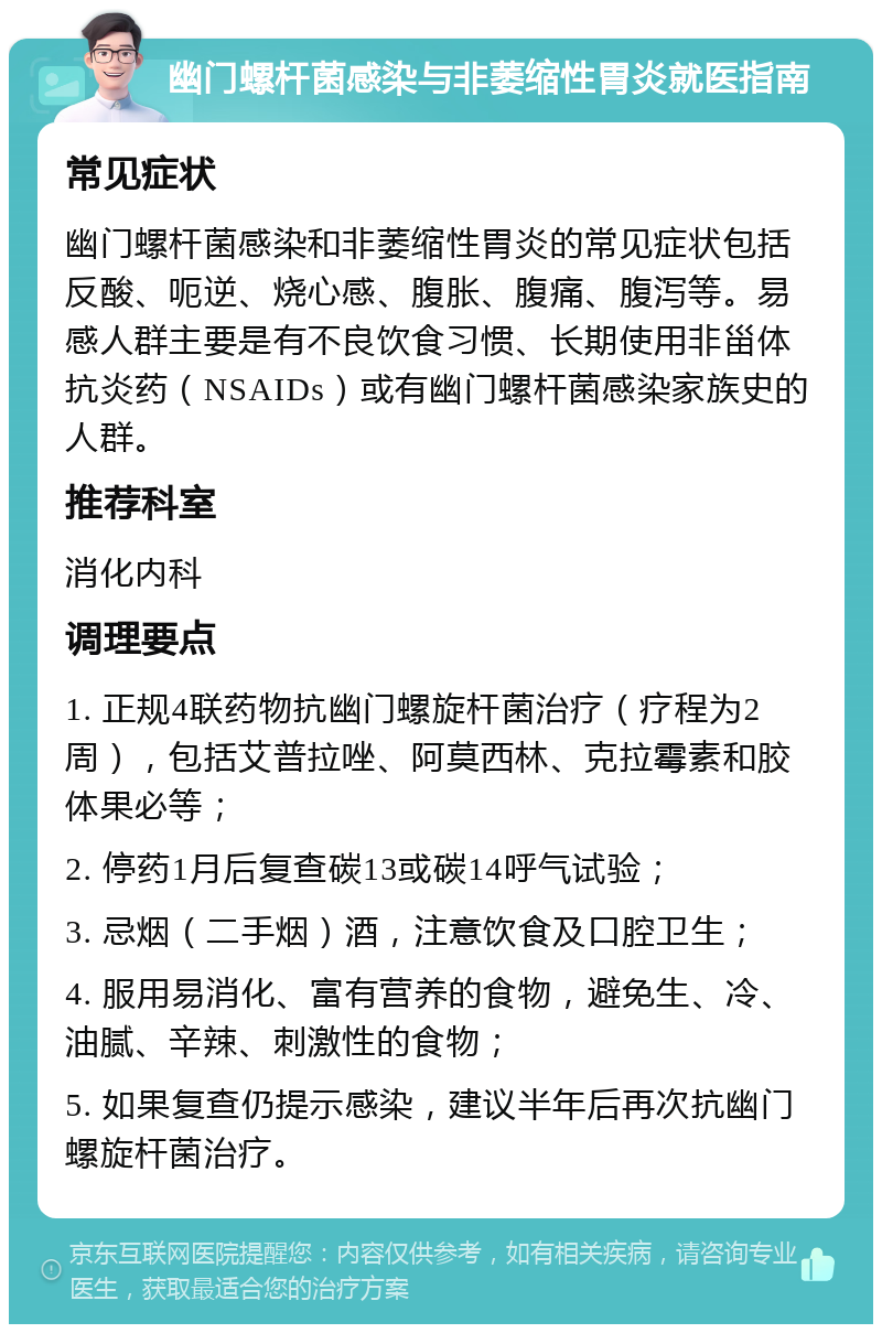 幽门螺杆菌感染与非萎缩性胃炎就医指南 常见症状 幽门螺杆菌感染和非萎缩性胃炎的常见症状包括反酸、呃逆、烧心感、腹胀、腹痛、腹泻等。易感人群主要是有不良饮食习惯、长期使用非甾体抗炎药（NSAIDs）或有幽门螺杆菌感染家族史的人群。 推荐科室 消化内科 调理要点 1. 正规4联药物抗幽门螺旋杆菌治疗（疗程为2周），包括艾普拉唑、阿莫西林、克拉霉素和胶体果必等； 2. 停药1月后复查碳13或碳14呼气试验； 3. 忌烟（二手烟）酒，注意饮食及口腔卫生； 4. 服用易消化、富有营养的食物，避免生、冷、油腻、辛辣、刺激性的食物； 5. 如果复查仍提示感染，建议半年后再次抗幽门螺旋杆菌治疗。