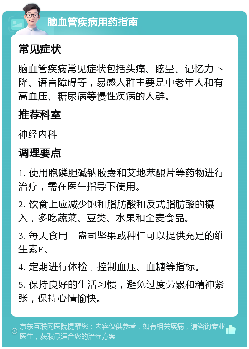 脑血管疾病用药指南 常见症状 脑血管疾病常见症状包括头痛、眩晕、记忆力下降、语言障碍等，易感人群主要是中老年人和有高血压、糖尿病等慢性疾病的人群。 推荐科室 神经内科 调理要点 1. 使用胞磷胆碱钠胶囊和艾地苯醌片等药物进行治疗，需在医生指导下使用。 2. 饮食上应减少饱和脂肪酸和反式脂肪酸的摄入，多吃蔬菜、豆类、水果和全麦食品。 3. 每天食用一盎司坚果或种仁可以提供充足的维生素E。 4. 定期进行体检，控制血压、血糖等指标。 5. 保持良好的生活习惯，避免过度劳累和精神紧张，保持心情愉快。