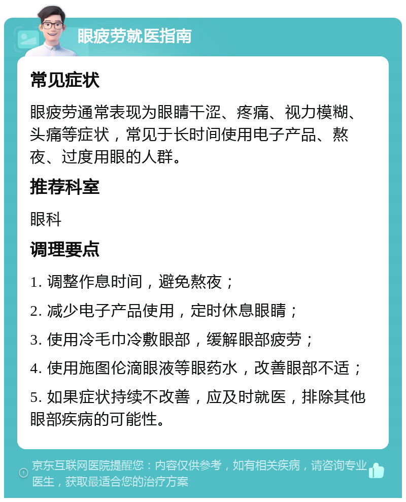 眼疲劳就医指南 常见症状 眼疲劳通常表现为眼睛干涩、疼痛、视力模糊、头痛等症状，常见于长时间使用电子产品、熬夜、过度用眼的人群。 推荐科室 眼科 调理要点 1. 调整作息时间，避免熬夜； 2. 减少电子产品使用，定时休息眼睛； 3. 使用冷毛巾冷敷眼部，缓解眼部疲劳； 4. 使用施图伦滴眼液等眼药水，改善眼部不适； 5. 如果症状持续不改善，应及时就医，排除其他眼部疾病的可能性。