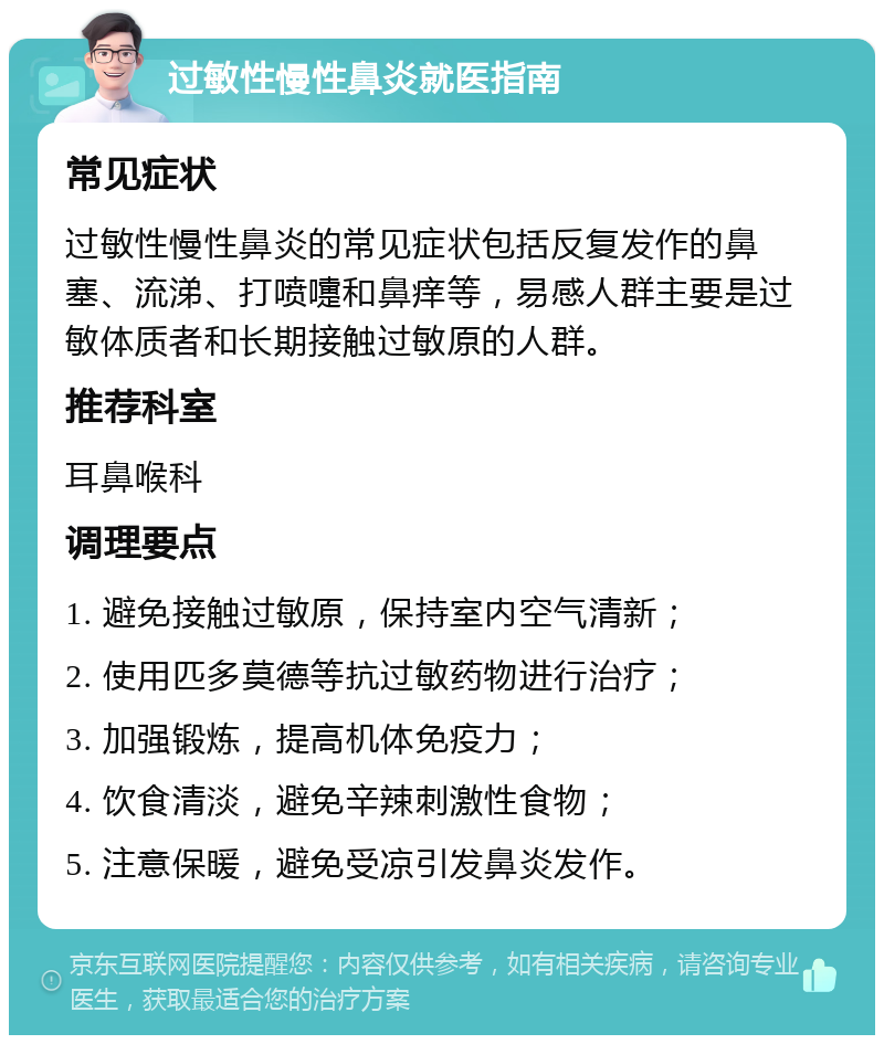 过敏性慢性鼻炎就医指南 常见症状 过敏性慢性鼻炎的常见症状包括反复发作的鼻塞、流涕、打喷嚏和鼻痒等，易感人群主要是过敏体质者和长期接触过敏原的人群。 推荐科室 耳鼻喉科 调理要点 1. 避免接触过敏原，保持室内空气清新； 2. 使用匹多莫德等抗过敏药物进行治疗； 3. 加强锻炼，提高机体免疫力； 4. 饮食清淡，避免辛辣刺激性食物； 5. 注意保暖，避免受凉引发鼻炎发作。