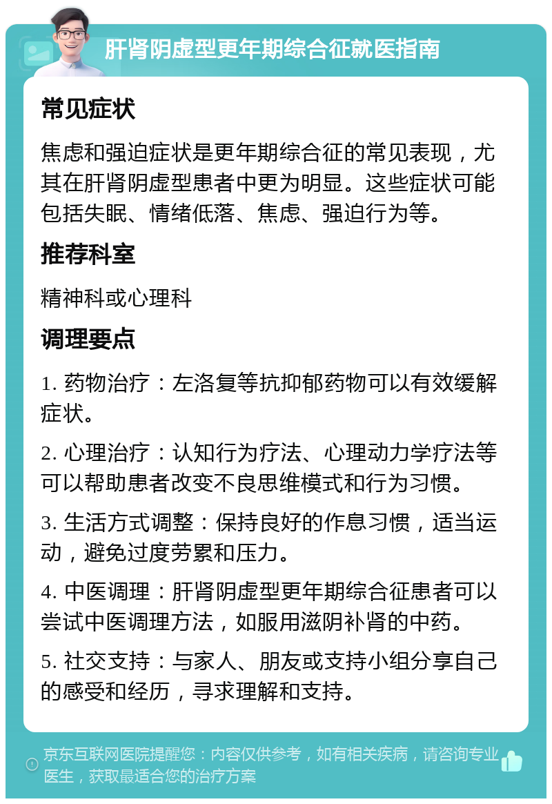 肝肾阴虚型更年期综合征就医指南 常见症状 焦虑和强迫症状是更年期综合征的常见表现，尤其在肝肾阴虚型患者中更为明显。这些症状可能包括失眠、情绪低落、焦虑、强迫行为等。 推荐科室 精神科或心理科 调理要点 1. 药物治疗：左洛复等抗抑郁药物可以有效缓解症状。 2. 心理治疗：认知行为疗法、心理动力学疗法等可以帮助患者改变不良思维模式和行为习惯。 3. 生活方式调整：保持良好的作息习惯，适当运动，避免过度劳累和压力。 4. 中医调理：肝肾阴虚型更年期综合征患者可以尝试中医调理方法，如服用滋阴补肾的中药。 5. 社交支持：与家人、朋友或支持小组分享自己的感受和经历，寻求理解和支持。