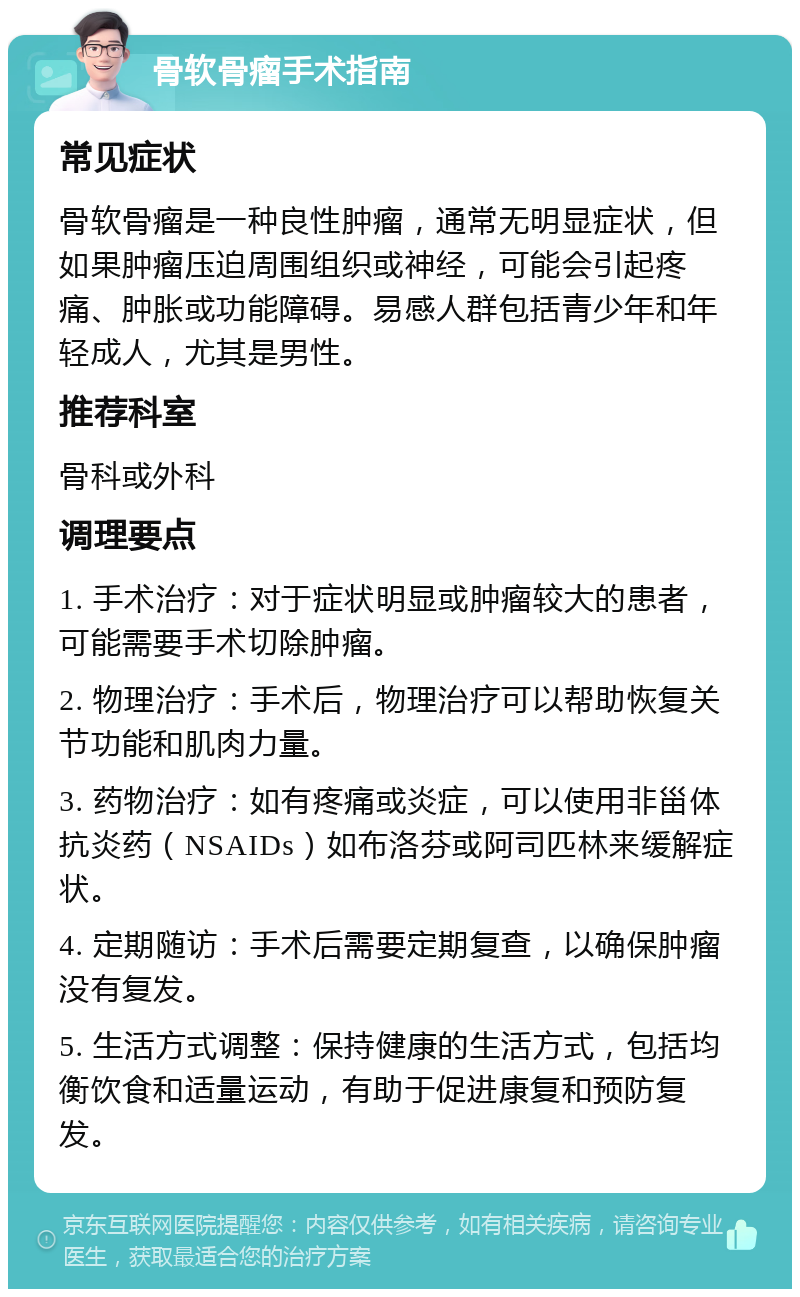 骨软骨瘤手术指南 常见症状 骨软骨瘤是一种良性肿瘤，通常无明显症状，但如果肿瘤压迫周围组织或神经，可能会引起疼痛、肿胀或功能障碍。易感人群包括青少年和年轻成人，尤其是男性。 推荐科室 骨科或外科 调理要点 1. 手术治疗：对于症状明显或肿瘤较大的患者，可能需要手术切除肿瘤。 2. 物理治疗：手术后，物理治疗可以帮助恢复关节功能和肌肉力量。 3. 药物治疗：如有疼痛或炎症，可以使用非甾体抗炎药（NSAIDs）如布洛芬或阿司匹林来缓解症状。 4. 定期随访：手术后需要定期复查，以确保肿瘤没有复发。 5. 生活方式调整：保持健康的生活方式，包括均衡饮食和适量运动，有助于促进康复和预防复发。