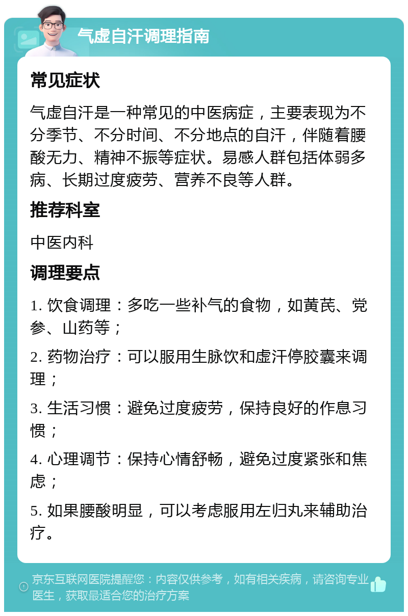 气虚自汗调理指南 常见症状 气虚自汗是一种常见的中医病症，主要表现为不分季节、不分时间、不分地点的自汗，伴随着腰酸无力、精神不振等症状。易感人群包括体弱多病、长期过度疲劳、营养不良等人群。 推荐科室 中医内科 调理要点 1. 饮食调理：多吃一些补气的食物，如黄芪、党参、山药等； 2. 药物治疗：可以服用生脉饮和虚汗停胶囊来调理； 3. 生活习惯：避免过度疲劳，保持良好的作息习惯； 4. 心理调节：保持心情舒畅，避免过度紧张和焦虑； 5. 如果腰酸明显，可以考虑服用左归丸来辅助治疗。